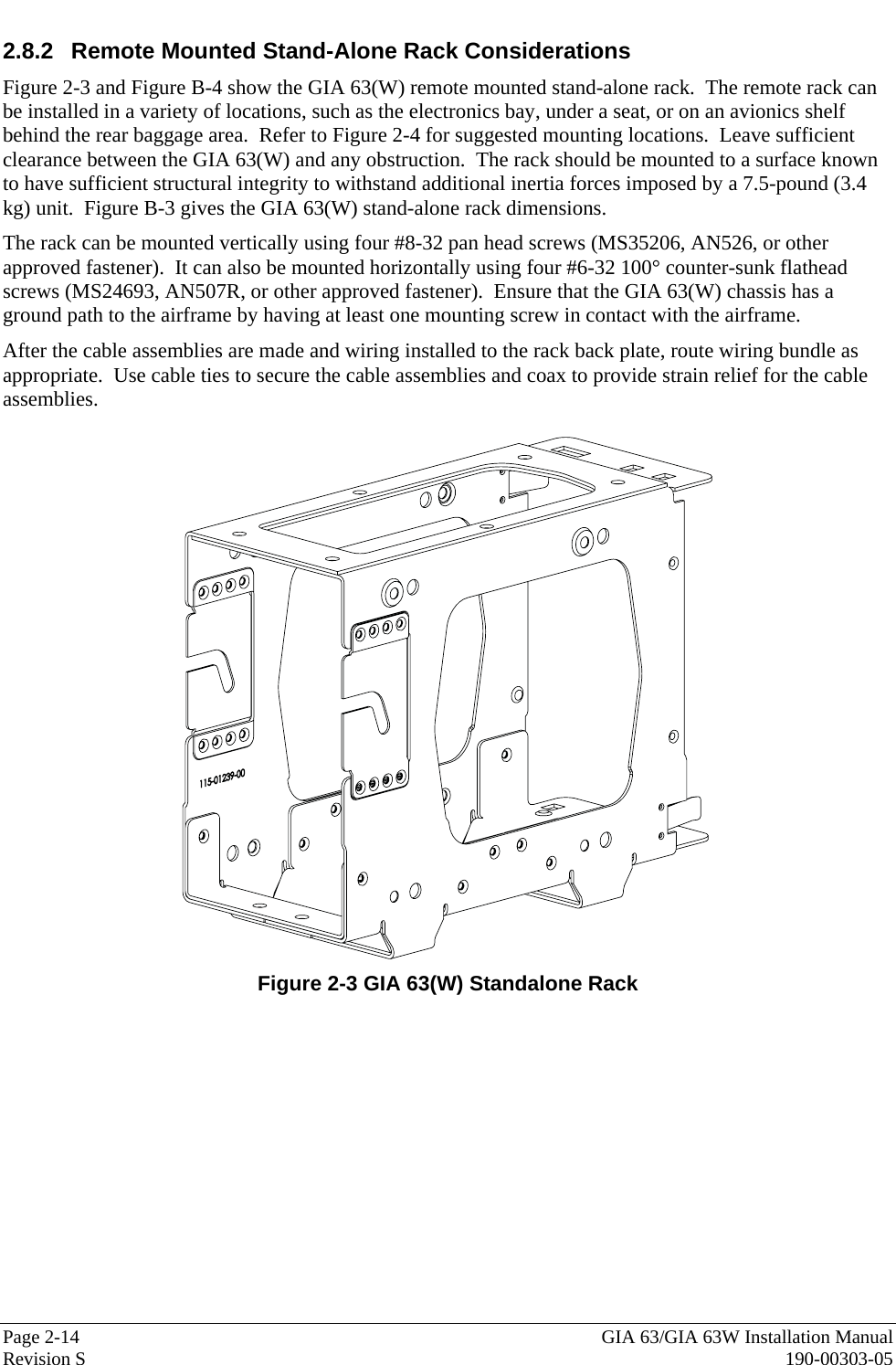  Page 2-14  GIA 63/GIA 63W Installation Manual Revision S  190-00303-05 2.8.2  Remote Mounted Stand-Alone Rack Considerations Figure 2-3 and Figure B-4 show the GIA 63(W) remote mounted stand-alone rack.  The remote rack can be installed in a variety of locations, such as the electronics bay, under a seat, or on an avionics shelf behind the rear baggage area.  Refer to Figure 2-4 for suggested mounting locations.  Leave sufficient clearance between the GIA 63(W) and any obstruction.  The rack should be mounted to a surface known to have sufficient structural integrity to withstand additional inertia forces imposed by a 7.5-pound (3.4 kg) unit.  Figure B-3 gives the GIA 63(W) stand-alone rack dimensions.   The rack can be mounted vertically using four #8-32 pan head screws (MS35206, AN526, or other approved fastener).  It can also be mounted horizontally using four #6-32 100° counter-sunk flathead screws (MS24693, AN507R, or other approved fastener).  Ensure that the GIA 63(W) chassis has a ground path to the airframe by having at least one mounting screw in contact with the airframe.   After the cable assemblies are made and wiring installed to the rack back plate, route wiring bundle as appropriate.  Use cable ties to secure the cable assemblies and coax to provide strain relief for the cable assemblies.    Figure 2-3 GIA 63(W) Standalone Rack 