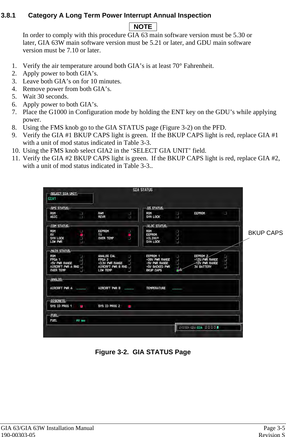  GIA 63/GIA 63W Installation Manual  Page 3-5  190-00303-05  Revision S 3.8.1  Category A Long Term Power Interrupt Annual Inspection NOTE In order to comply with this procedure GIA 63 main software version must be 5.30 or later, GIA 63W main software version must be 5.21 or later, and GDU main software version must be 7.10 or later.  1. Verify the air temperature around both GIA’s is at least 70° Fahrenheit. 2. Apply power to both GIA’s. 3. Leave both GIA’s on for 10 minutes. 4. Remove power from both GIA’s. 5. Wait 30 seconds. 6. Apply power to both GIA’s. 7. Place the G1000 in Configuration mode by holding the ENT key on the GDU’s while applying power. 8. Using the FMS knob go to the GIA STATUS page (Figure 3-2) on the PFD. 9. Verify the GIA #1 BKUP CAPS light is green.  If the BKUP CAPS light is red, replace GIA #1 with a unit of mod status indicated in Table 3-3. 10. Using the FMS knob select GIA2 in the ‘SELECT GIA UNIT’ field. 11. Verify the GIA #2 BKUP CAPS light is green.  If the BKUP CAPS light is red, replace GIA #2, with a unit of mod status indicated in Table 3-3..   Figure 3-2.  GIA STATUS Page BKUP CAPS