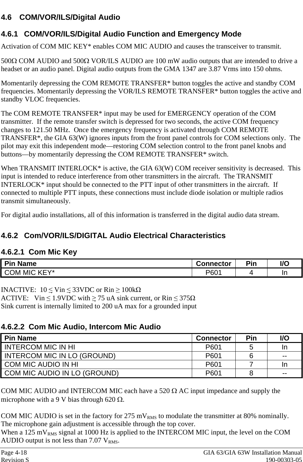  Page 4-18  GIA 63/GIA 63W Installation Manual Revision S  190-00303-05 4.6 COM/VOR/ILS/Digital Audio 4.6.1 COM/VOR/ILS/Digital Audio Function and Emergency Mode Activation of COM MIC KEY* enables COM MIC AUDIO and causes the transceiver to transmit.  500Ω COM AUDIO and 500Ω VOR/ILS AUDIO are 100 mW audio outputs that are intended to drive a headset or an audio panel. Digital audio outputs from the GMA 1347 are 3.87 Vrms into 150 ohms.  Momentarily depressing the COM REMOTE TRANSFER* button toggles the active and standby COM frequencies. Momentarily depressing the VOR/ILS REMOTE TRANSFER* button toggles the active and standby VLOC frequencies.  The COM REMOTE TRANSFER* input may be used for EMERGENCY operation of the COM transmitter.  If the remote transfer switch is depressed for two seconds, the active COM frequency changes to 121.50 MHz.  Once the emergency frequency is activated through COM REMOTE TRANSFER*, the GIA 63(W) ignores inputs from the front panel controls for COM selections only.  The pilot may exit this independent mode—restoring COM selection control to the front panel knobs and buttons—by momentarily depressing the COM REMOTE TRANSFER* switch.  When TRANSMIT INTERLOCK* is active, the GIA 63(W) COM receiver sensitivity is decreased.  This input is intended to reduce interference from other transmitters in the aircraft.  The TRANSMIT INTERLOCK* input should be connected to the PTT input of other transmitters in the aircraft.  If connected to multiple PTT inputs, these connections must include diode isolation or multiple radios transmit simultaneously.  For digital audio installations, all of this information is transferred in the digital audio data stream.  4.6.2 Com/VOR/ILS/DIGITAL Audio Electrical Characteristics 4.6.2.1 Com Mic Key Pin Name  Connector  Pin  I/O COM MIC KEY*  P601  4  In  INACTIVE:  10 ≤ Vin ≤ 33VDC or Rin ≥ 100kΩ   ACTIVE:   Vin ≤ 1.9VDC with ≥ 75 uA sink current, or Rin ≤ 375Ω  Sink current is internally limited to 200 uA max for a grounded input   4.6.2.2 Com Mic Audio, Intercom Mic Audio Pin Name  Connector  Pin  I/O INTERCOM MIC IN HI  P601  5  In INTERCOM MIC IN LO (GROUND)  P601  6  -- COM MIC AUDIO IN HI  P601  7  In COM MIC AUDIO IN LO (GROUND)  P601  8  --  COM MIC AUDIO and INTERCOM MIC each have a 520 Ω AC input impedance and supply the microphone with a 9 V bias through 620 Ω.  COM MIC AUDIO is set in the factory for 275 mVRMS to modulate the transmitter at 80% nominally.  The microphone gain adjustment is accessible through the top cover. When a 125 mVRMS signal at 1000 Hz is applied to the INTERCOM MIC input, the level on the COM AUDIO output is not less than 7.07 VRMS. 