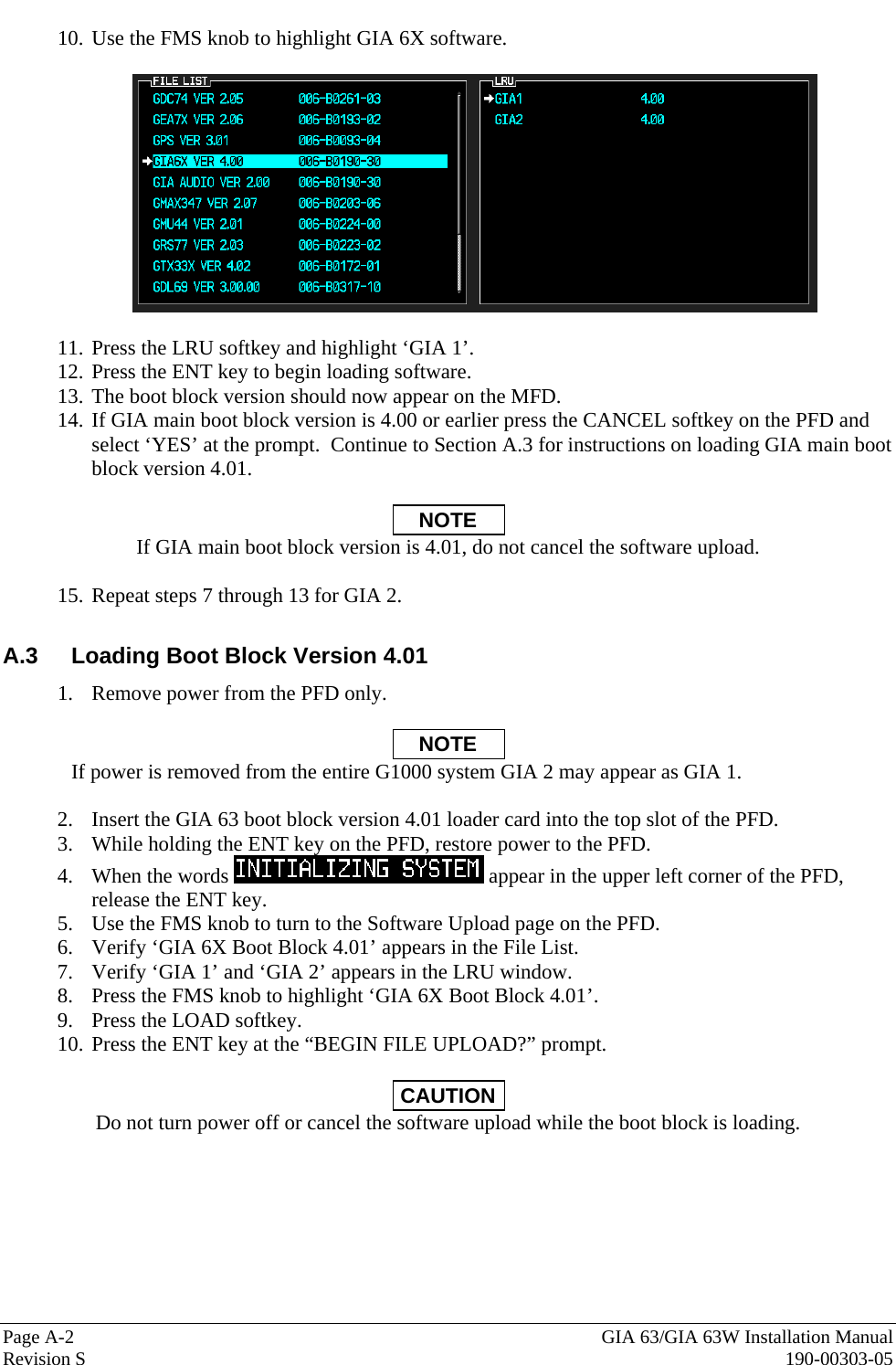  Page A-2  GIA 63/GIA 63W Installation Manual Revision S  190-00303-05 10. Use the FMS knob to highlight GIA 6X software.    11. Press the LRU softkey and highlight ‘GIA 1’. 12. Press the ENT key to begin loading software. 13. The boot block version should now appear on the MFD. 14. If GIA main boot block version is 4.00 or earlier press the CANCEL softkey on the PFD and select ‘YES’ at the prompt.  Continue to Section A.3 for instructions on loading GIA main boot block version 4.01.  NOTE If GIA main boot block version is 4.01, do not cancel the software upload.  15. Repeat steps 7 through 13 for GIA 2.  A.3  Loading Boot Block Version 4.01 1. Remove power from the PFD only.  NOTE If power is removed from the entire G1000 system GIA 2 may appear as GIA 1.  2. Insert the GIA 63 boot block version 4.01 loader card into the top slot of the PFD. 3. While holding the ENT key on the PFD, restore power to the PFD. 4. When the words   appear in the upper left corner of the PFD, release the ENT key. 5. Use the FMS knob to turn to the Software Upload page on the PFD. 6. Verify ‘GIA 6X Boot Block 4.01’ appears in the File List. 7. Verify ‘GIA 1’ and ‘GIA 2’ appears in the LRU window. 8. Press the FMS knob to highlight ‘GIA 6X Boot Block 4.01’. 9. Press the LOAD softkey. 10. Press the ENT key at the “BEGIN FILE UPLOAD?” prompt.  CAUTION Do not turn power off or cancel the software upload while the boot block is loading. 