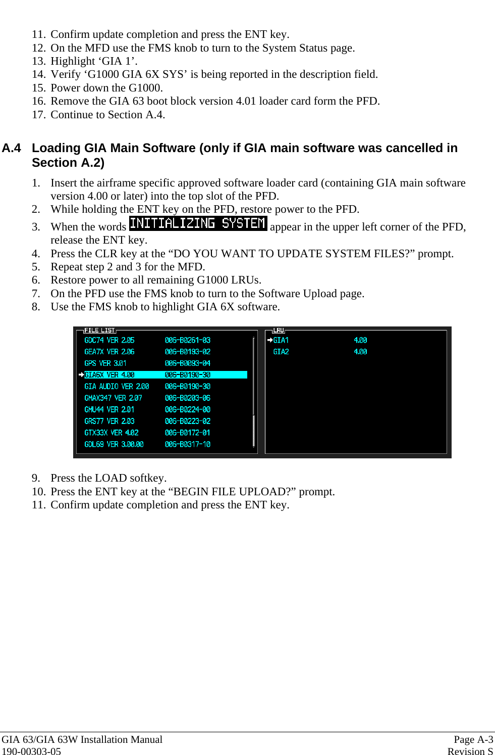  GIA 63/GIA 63W Installation Manual  Page A-3 190-00303-05  Revision S  11. Confirm update completion and press the ENT key. 12. On the MFD use the FMS knob to turn to the System Status page. 13. Highlight ‘GIA 1’. 14. Verify ‘G1000 GIA 6X SYS’ is being reported in the description field. 15. Power down the G1000. 16. Remove the GIA 63 boot block version 4.01 loader card form the PFD. 17. Continue to Section A.4.  A.4  Loading GIA Main Software (only if GIA main software was cancelled in Section A.2) 1. Insert the airframe specific approved software loader card (containing GIA main software version 4.00 or later) into the top slot of the PFD. 2. While holding the ENT key on the PFD, restore power to the PFD. 3. When the words   appear in the upper left corner of the PFD, release the ENT key. 4. Press the CLR key at the “DO YOU WANT TO UPDATE SYSTEM FILES?” prompt. 5. Repeat step 2 and 3 for the MFD. 6. Restore power to all remaining G1000 LRUs. 7. On the PFD use the FMS knob to turn to the Software Upload page. 8. Use the FMS knob to highlight GIA 6X software.    9. Press the LOAD softkey. 10. Press the ENT key at the “BEGIN FILE UPLOAD?” prompt. 11. Confirm update completion and press the ENT key.      