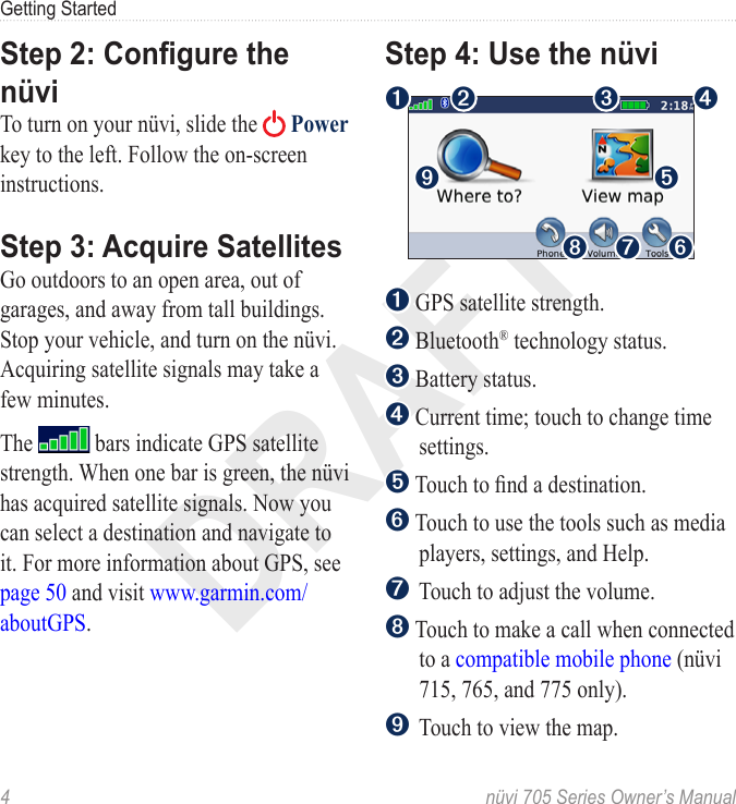 DRAFT4  nüvi 705 Series Owner’s ManualGetting StartedStep 2: Congure the nüviTo turn on your nüvi, slide the   Power key to the left. Follow the on-screen instructions. Step 3: Acquire SatellitesGo outdoors to an open area, out of garages, and away from tall buildings. Stop your vehicle, and turn on the nüvi. Acquiring satellite signals may take a few minutes. The   bars indicate GPS satellite strength. When one bar is green, the nüvi has acquired satellite signals. Now you can select a destination and navigate to it. For more information about GPS, see page 50 and visit www.garmin.com/aboutGPS.Step 4: Use the nüvi➊ ➋ ➌ ➍➎➏➐➑➒➊ GPS satellite strength.➋ Bluetooth® technology status.➌ Battery status. ➍  Current time; touch to change time settings.➎ Touch to nd a destination. ➏  Touch to use the tools such as media players, settings, and Help.➐ Touch to adjust the volume.➑  Touch to make a call when connected to a compatible mobile phone (nüvi 715, 765, and 775 only).➒ Touch to view the map. 