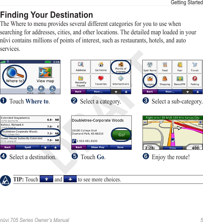 DRAFTnüvi 705 Series Owner’s Manual  5Getting StartedFinding Your DestinationThe Where to menu provides several different categories for you to use when searching for addresses, cities, and other locations. The detailed map loaded in your nüvi contains millions of points of interest, such as restaurants, hotels, and auto services. ➍  Select a destination. ➌ Select a sub-category. ➎ Touch Go.➏ Enjoy the route! ➋ Select a category. ➊  Touch Where to.  TIP: Touch   and   to see more choices.