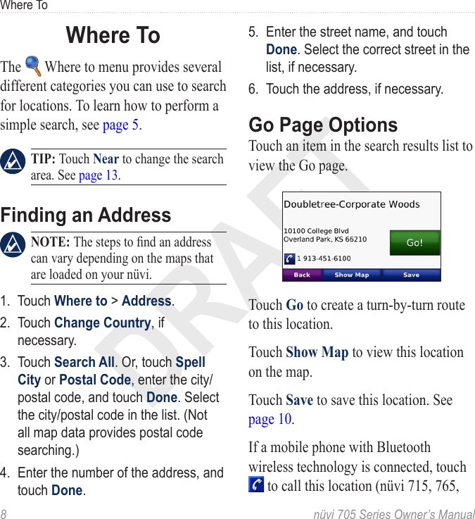 DRAFT8  nüvi 705 Series Owner’s ManualWhere ToWhere ToThe   Where to menu provides several different categories you can use to search for locations. To learn how to perform a simple search, see page 5.   TIP: Touch Near to change the search area. See page 13.Finding an Address NOTE: The steps to nd an address can vary depending on the maps that are loaded on your nüvi.1.  Touch Where to &gt; Address. 2.  Touch Change Country, if necessary.3.  Touch Search All. Or, touch Spell City or Postal Code, enter the city/postal code, and touch Done. Select the city/postal code in the list. (Not all map data provides postal code searching.)4.  Enter the number of the address, and touch Done. 5.  Enter the street name, and touch Done. Select the correct street in the list, if necessary.6.  Touch the address, if necessary. Go Page OptionsTouch an item in the search results list to view the Go page. Touch Go to create a turn-by-turn route to this location. Touch Show Map to view this location on the map.  Touch Save to save this location. See page 10. If a mobile phone with Bluetooth wireless technology is connected, touch  to call this location (nüvi 715, 765, 