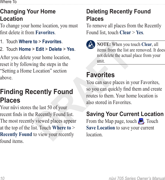 DRAFT10  nüvi 705 Series Owner’s ManualWhere ToChanging Your Home LocationTo change your home location, you must rst delete it from Favorites.1.  Touch Where to &gt; Favorites.2.  Touch Home &gt; Edit &gt; Delete &gt; Yes.After you delete your home location, reset it by following the steps in the “Setting a Home Location” section above. Finding Recently Found PlacesYour nüvi stores the last 50 of your recent nds in the Recently Found list. The most recently viewed places appear at the top of the list. Touch Where to &gt; Recently Found to view your recently found items. Deleting Recently Found PlacesTo remove all places from the Recently Found list, touch Clear &gt; Yes.   NOTE: When you touch Clear, all items from the list are removed. It does not delete the actual place from your unit.FavoritesYou can save places in your Favorites, so you can quickly nd them and create routes to them. Your home location is also stored in Favorites. Saving Your Current LocationFrom the Map page, touch  . Touch Save Location to save your current location. 