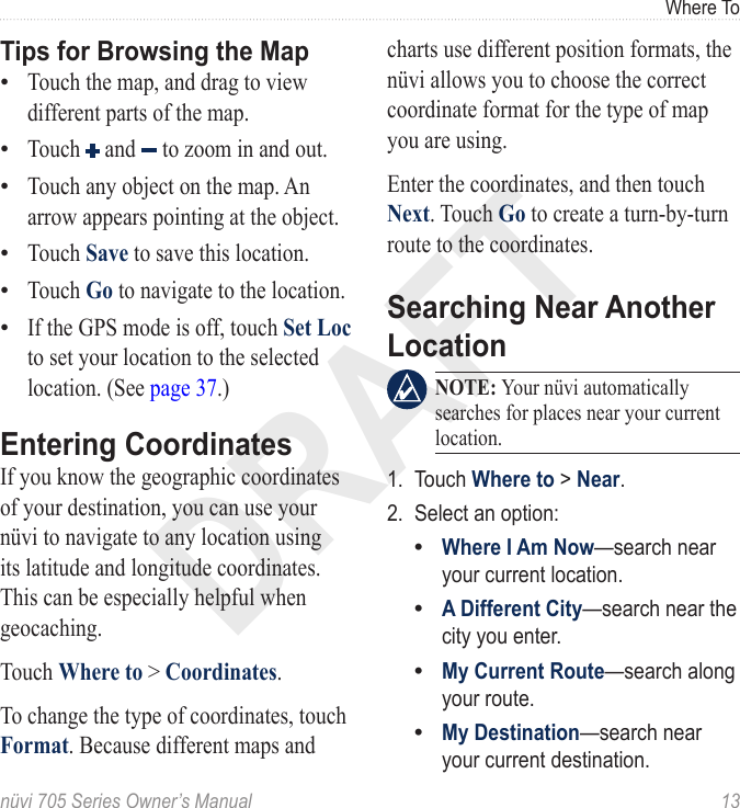 DRAFTnüvi 705 Series Owner’s Manual  13Where ToTips for Browsing the MapTouch the map, and drag to view different parts of the map. Touch   and   to zoom in and out. Touch any object on the map. An arrow appears pointing at the object. Touch Save to save this location. Touch Go to navigate to the location. If the GPS mode is off, touch Set Loc to set your location to the selected location. (See page 37.)Entering CoordinatesIf you know the geographic coordinates of your destination, you can use your nüvi to navigate to any location using its latitude and longitude coordinates. This can be especially helpful when geocaching.Touch Where to &gt; Coordinates.To change the type of coordinates, touch Format. Because different maps and ••••••charts use different position formats, the nüvi allows you to choose the correct coordinate format for the type of map you are using.Enter the coordinates, and then touch Next. Touch Go to create a turn-by-turn route to the coordinates.Searching Near Another Location  NOTE: Your nüvi automatically searches for places near your current location.1.  Touch Where to &gt; Near.2.  Select an option:Where I Am Now—search near your current location. A Different City—search near the city you enter. My Current Route—search along your route.My Destination—search near your current destination.••••