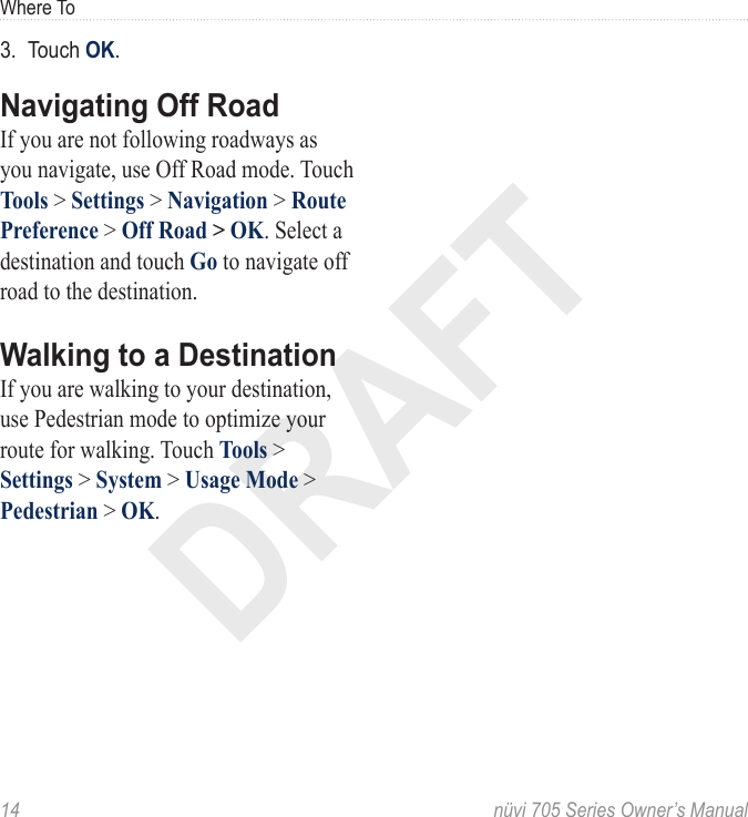 DRAFT14  nüvi 705 Series Owner’s ManualWhere To3.  Touch OK.Navigating Off RoadIf you are not following roadways as you navigate, use Off Road mode. Touch Tools &gt; Settings &gt; Navigation &gt; Route Preference &gt; Off Road &gt; OK. Select a destination and touch Go to navigate off road to the destination. Walking to a DestinationIf you are walking to your destination, use Pedestrian mode to optimize your route for walking. Touch Tools &gt; Settings &gt; System &gt; Usage Mode &gt; Pedestrian &gt; OK.