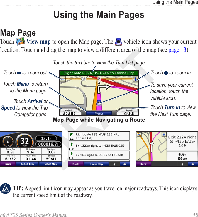DRAFTnüvi 705 Series Owner’s Manual  15Using the Main PagesUsing the Main PagesMap PageTouch   View map to open the Map page. The   vehicle icon shows your current location. Touch and drag the map to view a different area of the map (see page 13). Map Page while Navigating a RouteTouch Arrival or Speed to view the Trip Computer page. Touch Turn In to view the Next Turn page. Touch the text bar to view the Turn List page. Touch   to zoom out. Touch   to zoom in.Touch Menu to return to the Menu page.To save your current location, touch the vehicle icon.   TIP: A speed limit icon may appear as you travel on major roadways. This icon displays the current speed limit of the roadway.