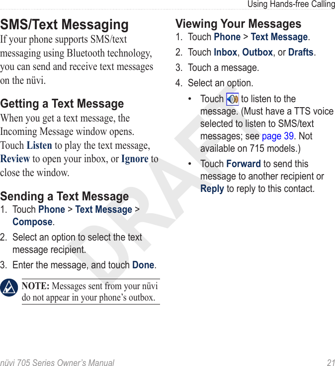 DRAFTnüvi 705 Series Owner’s Manual  21Using Hands-free CallingSMS/Text MessagingIf your phone supports SMS/text messaging using Bluetooth technology, you can send and receive text messages on the nüvi. Getting a Text MessageWhen you get a text message, the Incoming Message window opens. Touch Listen to play the text message, Review to open your inbox, or Ignore to close the window. Sending a Text Message1.  Touch Phone &gt; Text Message &gt; Compose. 2.  Select an option to select the text message recipient. 3.  Enter the message, and touch Done.  NOTE: Messages sent from your nüvi do not appear in your phone’s outbox.Viewing Your Messages1.  Touch Phone &gt; Text Message. 2.  Touch Inbox, Outbox, or Drafts. 3.  Touch a message. 4.  Select an option.Touch   to listen to the message. (Must have a TTS voice selected to listen to SMS/text messages; see page 39. Not available on 715 models.) Touch Forward to send this message to another recipient or Reply to reply to this contact.••