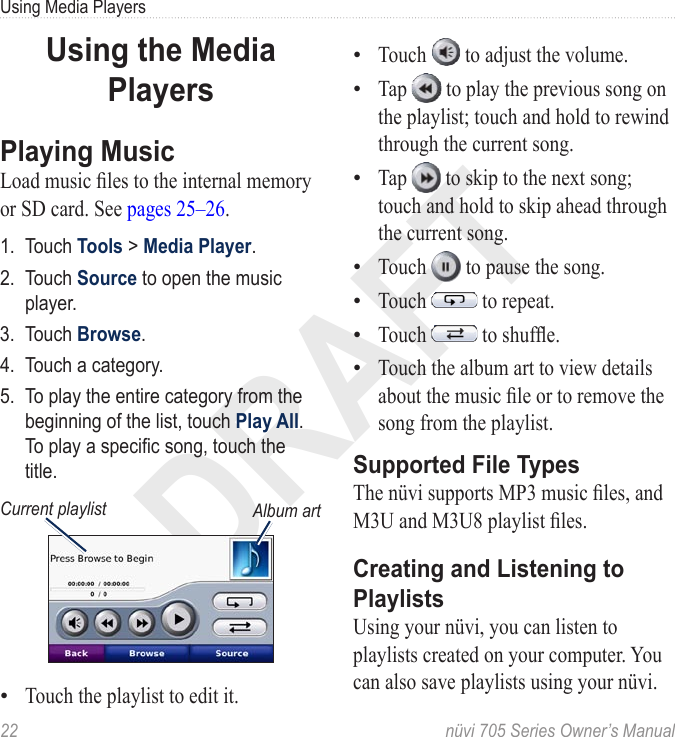 DRAFT22  nüvi 705 Series Owner’s ManualUsing Media PlayersUsing the Media PlayersPlaying MusicLoad music les to the internal memory or SD card. See pages 25–26.1.  Touch Tools &gt; Media Player. 2.  Touch Source to open the music player.3.  Touch Browse.4.  Touch a category.5.  To play the entire category from the beginning of the list, touch Play All. To play a specic song, touch the title. Album artCurrent playlistTouch the playlist to edit it. •Touch   to adjust the volume. Tap   to play the previous song on the playlist; touch and hold to rewind through the current song. Tap   to skip to the next song; touch and hold to skip ahead through the current song. Touch   to pause the song. Touch   to repeat. Touch   to shufe. Touch the album art to view details about the music le or to remove the song from the playlist.Supported File TypesThe nüvi supports MP3 music les, and M3U and M3U8 playlist les.Creating and Listening to PlaylistsUsing your nüvi, you can listen to playlists created on your computer. You can also save playlists using your nüvi. •••••••