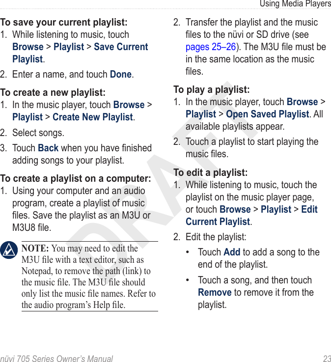 DRAFTnüvi 705 Series Owner’s Manual  23Using Media PlayersTo save your current playlist: 1.  While listening to music, touch Browse &gt; Playlist &gt; Save Current Playlist. 2.  Enter a name, and touch Done. To create a new playlist: 1.  In the music player, touch Browse &gt; Playlist &gt; Create New Playlist. 2.  Select songs. 3.  Touch Back when you have nished adding songs to your playlist.To create a playlist on a computer:1.  Using your computer and an audio program, create a playlist of music les. Save the playlist as an M3U or M3U8 le.   NOTE: You may need to edit the M3U le with a text editor, such as Notepad, to remove the path (link) to the music le. The M3U le should only list the music le names. Refer to the audio program’s Help le. 2.  Transfer the playlist and the music les to the nüvi or SD drive (see pages 25–26). The M3U le must be in the same location as the music les.To play a playlist:1.  In the music player, touch Browse &gt; Playlist &gt; Open Saved Playlist. All available playlists appear.2.  Touch a playlist to start playing the music les. To edit a playlist:1.  While listening to music, touch the playlist on the music player page, or touch Browse &gt; Playlist &gt; Edit Current Playlist. 2.  Edit the playlist: Touch Add to add a song to the end of the playlist. Touch a song, and then touch Remove to remove it from the playlist. ••