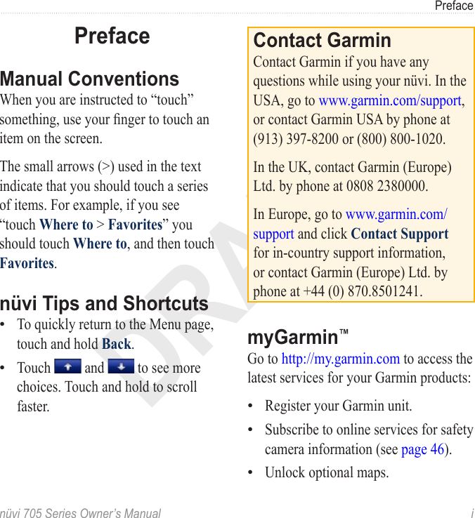 DRAFTnüvi 705 Series Owner’s Manual  iPrefacePrefaceManual ConventionsWhen you are instructed to “touch” something, use your nger to touch an item on the screen. The small arrows (&gt;) used in the text indicate that you should touch a series of items. For example, if you see “touch Where to &gt; Favorites” you should touch Where to, and then touch Favorites. nüvi Tips and ShortcutsTo quickly return to the Menu page, touch and hold Back.Touch   and   to see more choices. Touch and hold to scroll faster.••Contact GarminContact Garmin if you have any questions while using your nüvi. In the USA, go to www.garmin.com/support, or contact Garmin USA by phone at (913) 397-8200 or (800) 800-1020.In the UK, contact Garmin (Europe) Ltd. by phone at 0808 2380000.In Europe, go to www.garmin.com/support and click Contact Support for in-country support information, or contact Garmin (Europe) Ltd. by phone at +44 (0) 870.8501241.myGarmin™ Go to http://my.garmin.com to access the latest services for your Garmin products:Register your Garmin unit.Subscribe to online services for safety camera information (see page 46).Unlock optional maps.•••