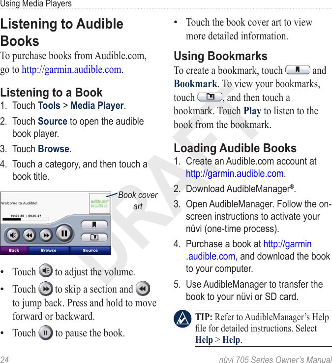DRAFT24  nüvi 705 Series Owner’s ManualUsing Media PlayersListening to Audible BooksTo purchase books from Audible.com, go to http://garmin.audible.com. Listening to a Book1.  Touch Tools &gt; Media Player. 2.  Touch Source to open the audible book player.3.  Touch Browse.4.  Touch a category, and then touch a book title.Book cover artTouch   to adjust the volume. Touch   to skip a section and   to jump back. Press and hold to move forward or backward. Touch   to pause the book. •••Touch the book cover art to view more detailed information. Using BookmarksTo create a bookmark, touch   and Bookmark. To view your bookmarks, touch  , and then touch a bookmark. Touch Play to listen to the book from the bookmark.Loading Audible Books1.  Create an Audible.com account at  http://garmin.audible.com. 2.  Download AudibleManager®. 3.  Open AudibleManager. Follow the on-screen instructions to activate your nüvi (one-time process).4.  Purchase a book at http://garmin .audible.com, and download the book to your computer.5.  Use AudibleManager to transfer the book to your nüvi or SD card.   TIP: Refer to AudibleManager’s Help le for detailed instructions. Select Help &gt; Help.•