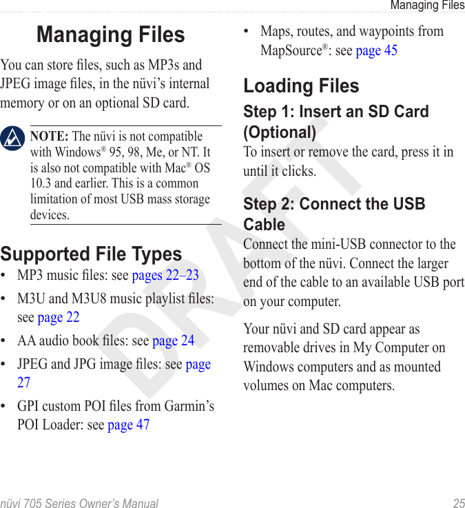 DRAFTnüvi 705 Series Owner’s Manual  25Managing FilesManaging FilesYou can store les, such as MP3s and JPEG image les, in the nüvi’s internal memory or on an optional SD card.   NOTE: The nüvi is not compatible with Windows® 95, 98, Me, or NT. It is also not compatible with Mac® OS 10.3 and earlier. This is a common limitation of most USB mass storage devices. Supported File TypesMP3 music les: see pages 22–23M3U and M3U8 music playlist les: see page 22AA audio book les: see page 24JPEG and JPG image les: see page 27GPI custom POI les from Garmin’s POI Loader: see page 47•••••Maps, routes, and waypoints from MapSource®: see page 45Loading FilesStep 1: Insert an SD Card (Optional)To insert or remove the card, press it in until it clicks. Step 2: Connect the USB CableConnect the mini-USB connector to the bottom of the nüvi. Connect the larger end of the cable to an available USB port on your computer. Your nüvi and SD card appear as removable drives in My Computer on Windows computers and as mounted volumes on Mac computers. •