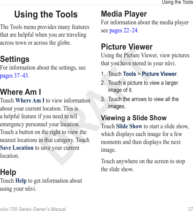 DRAFTnüvi 705 Series Owner’s Manual  27Using the ToolsUsing the ToolsThe Tools menu provides many features that are helpful when you are traveling across town or across the globe. SettingsFor information about the settings, see pages 37–43.Where Am ITouch Where Am I to view information about your current location. This is a helpful feature if you need to tell emergency personnel your location. Touch a button on the right to view the nearest locations in that category. Touch Save Location to save your current location. HelpTouch Help to get information about using your nüvi. Media PlayerFor information about the media player see pages 22–24.Picture ViewerUsing the Picture Viewer, view pictures that you have stored in your nüvi.1.  Touch Tools &gt; Picture Viewer. 2.  Touch a picture to view a larger image of it. 3.  Touch the arrows to view all the images. Viewing a Slide ShowTouch Slide Show to start a slide show, which displays each image for a few moments and then displays the next image. Touch anywhere on the screen to stop the slide show. 