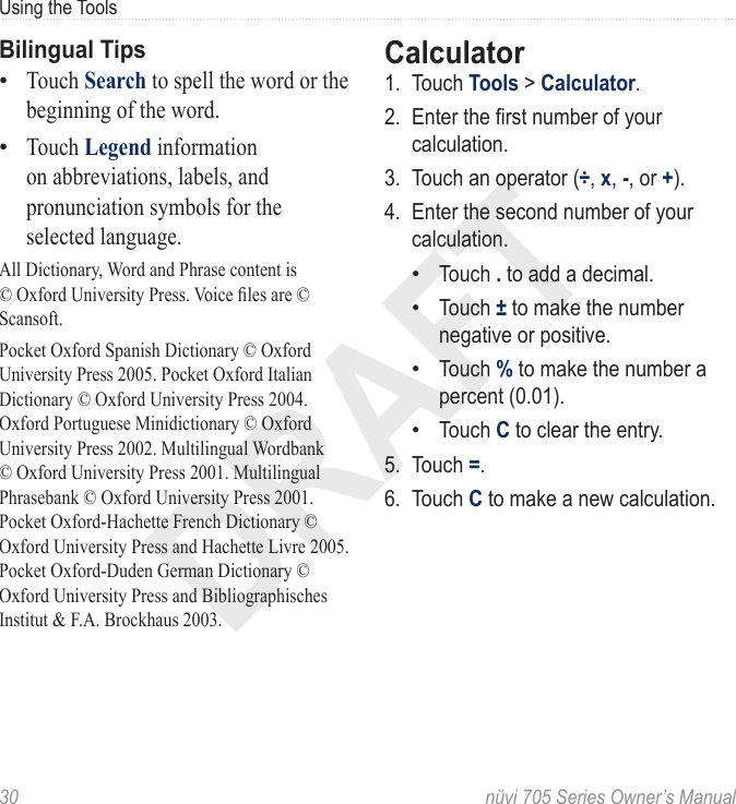 DRAFT30  nüvi 705 Series Owner’s ManualUsing the ToolsBilingual TipsTouch Search to spell the word or the beginning of the word. Touch Legend information on abbreviations, labels, and pronunciation symbols for the selected language. All Dictionary, Word and Phrase content is © Oxford University Press. Voice les are © Scansoft.Pocket Oxford Spanish Dictionary © Oxford University Press 2005. Pocket Oxford Italian Dictionary © Oxford University Press 2004. Oxford Portuguese Minidictionary © Oxford University Press 2002. Multilingual Wordbank © Oxford University Press 2001. Multilingual Phrasebank © Oxford University Press 2001. Pocket Oxford-Hachette French Dictionary © Oxford University Press and Hachette Livre 2005. Pocket Oxford-Duden German Dictionary © Oxford University Press and Bibliographisches Institut &amp; F.A. Brockhaus 2003.••Calculator 1.  Touch Tools &gt; Calculator. 2.  Enter the rst number of your calculation. 3.  Touch an operator (÷, x, -, or +). 4.  Enter the second number of your calculation. Touch . to add a decimal. Touch ± to make the number negative or positive. Touch % to make the number a percent (0.01). Touch C to clear the entry.5.  Touch =. 6.  Touch C to make a new calculation.••••