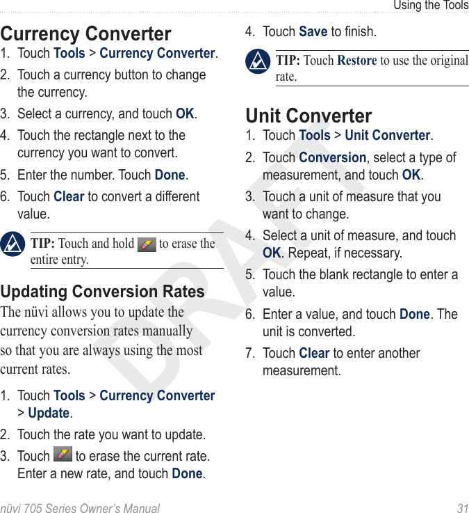 DRAFTnüvi 705 Series Owner’s Manual  31Using the ToolsCurrency Converter1.  Touch Tools &gt; Currency Converter. 2.  Touch a currency button to change the currency.3.  Select a currency, and touch OK. 4.  Touch the rectangle next to the currency you want to convert.5.  Enter the number. Touch Done. 6.  Touch Clear to convert a different value.  TIP: Touch and hold   to erase the entire entry.Updating Conversion RatesThe nüvi allows you to update the currency conversion rates manually so that you are always using the most current rates. 1.  Touch Tools &gt; Currency Converter &gt; Update.2.  Touch the rate you want to update. 3.  Touch   to erase the current rate. Enter a new rate, and touch Done. 4.  Touch Save to nish.   TIP: Touch Restore to use the original rate. Unit Converter 1.  Touch Tools &gt; Unit Converter. 2.  Touch Conversion, select a type of measurement, and touch OK.3.  Touch a unit of measure that you want to change. 4.  Select a unit of measure, and touch OK. Repeat, if necessary.5.  Touch the blank rectangle to enter a value. 6.  Enter a value, and touch Done. The unit is converted.7.  Touch Clear to enter another measurement.