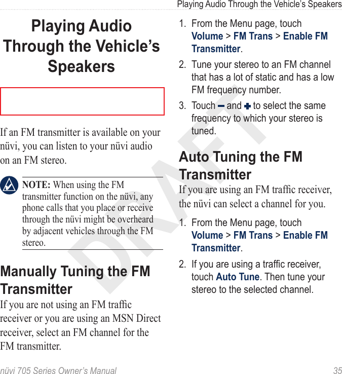 DRAFTnüvi 705 Series Owner’s Manual  35Playing Audio Through the Vehicle’s SpeakersPlaying Audio Through the Vehicle’s SpeakersIf an FM transmitter is available on your nüvi, you can listen to your nüvi audio on an FM stereo.  NOTE: When using the FM transmitter function on the nüvi, any phone calls that you place or receive through the nüvi might be overheard by adjacent vehicles through the FM stereo.Manually Tuning the FM TransmitterIf you are not using an FM trafc receiver or you are using an MSN Direct receiver, select an FM channel for the FM transmitter.1.  From the Menu page, touch Volume &gt; FM Trans &gt; Enable FM Transmitter.2.  Tune your stereo to an FM channel that has a lot of static and has a low FM frequency number. 3.  Touch   and   to select the same frequency to which your stereo is tuned.Auto Tuning the FM TransmitterIf you are using an FM trafc receiver, the nüvi can select a channel for you.1.  From the Menu page, touch Volume &gt; FM Trans &gt; Enable FM Transmitter.2.  If you are using a trafc receiver, touch Auto Tune. Then tune your stereo to the selected channel.