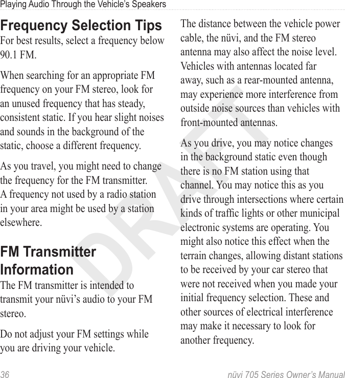 DRAFT36  nüvi 705 Series Owner’s ManualPlaying Audio Through the Vehicle’s SpeakersFrequency Selection TipsFor best results, select a frequency below 90.1 FM.When searching for an appropriate FM frequency on your FM stereo, look for an unused frequency that has steady, consistent static. If you hear slight noises and sounds in the background of the static, choose a different frequency.As you travel, you might need to change the frequency for the FM transmitter. A frequency not used by a radio station in your area might be used by a station elsewhere. FM Transmitter InformationThe FM transmitter is intended to transmit your nüvi’s audio to your FM stereo.Do not adjust your FM settings while you are driving your vehicle. The distance between the vehicle power cable, the nüvi, and the FM stereo antenna may also affect the noise level. Vehicles with antennas located far away, such as a rear-mounted antenna, may experience more interference from outside noise sources than vehicles with front-mounted antennas.As you drive, you may notice changes in the background static even though there is no FM station using that channel. You may notice this as you drive through intersections where certain kinds of trafc lights or other municipal electronic systems are operating. You might also notice this effect when the terrain changes, allowing distant stations to be received by your car stereo that were not received when you made your initial frequency selection. These and other sources of electrical interference may make it necessary to look for another frequency.