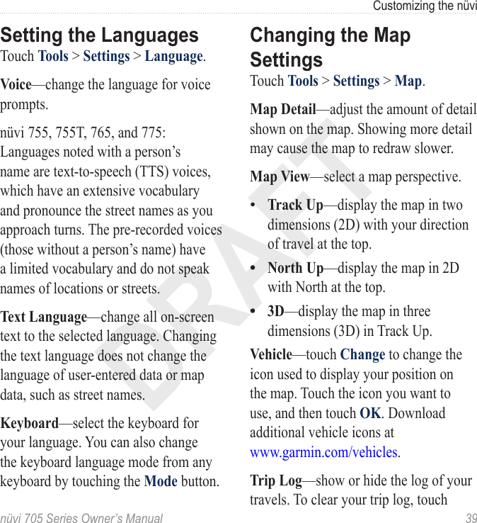 DRAFTnüvi 705 Series Owner’s Manual  39Customizing the nüviSetting the LanguagesTouch Tools &gt; Settings &gt; Language. Voice—change the language for voice prompts. nüvi 755, 755T, 765, and 775: Languages noted with a person’s name are text-to-speech (TTS) voices, which have an extensive vocabulary and pronounce the street names as you approach turns. The pre-recorded voices (those without a person’s name) have a limited vocabulary and do not speak names of locations or streets.Text Language—change all on-screen text to the selected language. Changing the text language does not change the language of user-entered data or map data, such as street names. Keyboard—select the keyboard for your language. You can also change the keyboard language mode from any keyboard by touching the Mode button.Changing the Map SettingsTouch Tools &gt; Settings &gt; Map. Map Detail—adjust the amount of detail shown on the map. Showing more detail may cause the map to redraw slower. Map View—select a map perspective. Track Up—display the map in two dimensions (2D) with your direction of travel at the top.North Up—display the map in 2D with North at the top.3D—display the map in three dimensions (3D) in Track Up. Vehicle—touch Change to change the icon used to display your position on the map. Touch the icon you want to use, and then touch OK. Download additional vehicle icons at  www.garmin.com/vehicles.Trip Log—show or hide the log of your travels. To clear your trip log, touch •••