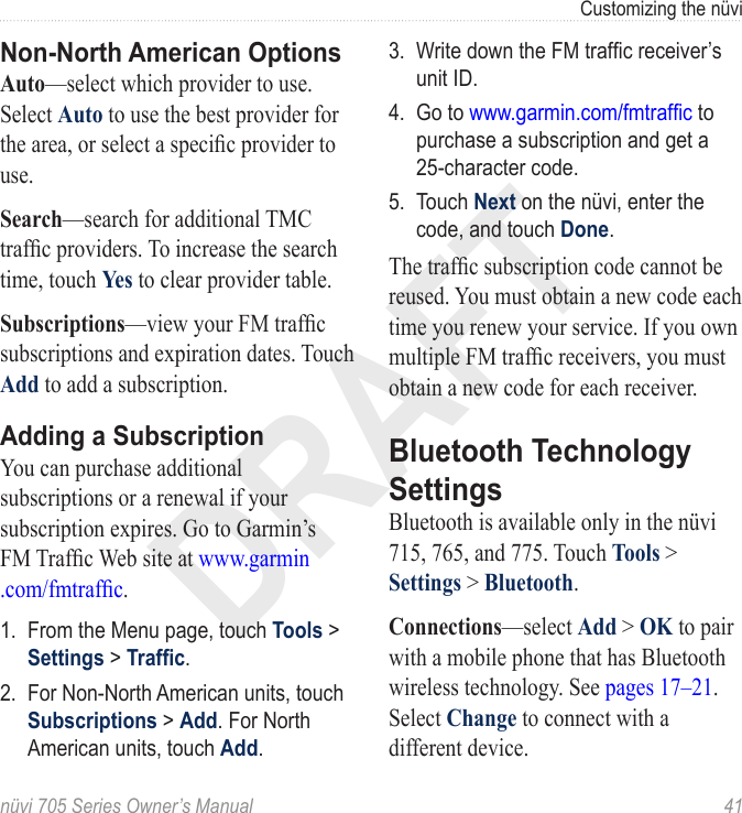 DRAFTnüvi 705 Series Owner’s Manual  41Customizing the nüviNon-North American OptionsAuto—select which provider to use. Select Auto to use the best provider for the area, or select a specic provider to use. Search—search for additional TMC trafc providers. To increase the search time, touch Yes to clear provider table. Subscriptions—view your FM trafc subscriptions and expiration dates. Touch Add to add a subscription. Adding a SubscriptionYou can purchase additional subscriptions or a renewal if your subscription expires. Go to Garmin’s  FM Trafc Web site at www.garmin .com/fmtrafc. 1.  From the Menu page, touch Tools &gt; Settings &gt; Trafc. 2.  For Non-North American units, touch Subscriptions &gt; Add. For North American units, touch Add. 3.  Write down the FM trafc receiver’s unit ID. 4.  Go to www.garmin.com/fmtrafc to purchase a subscription and get a 25-character code.5.  Touch Next on the nüvi, enter the code, and touch Done. The trafc subscription code cannot be reused. You must obtain a new code each time you renew your service. If you own multiple FM trafc receivers, you must obtain a new code for each receiver.Bluetooth Technology SettingsBluetooth is available only in the nüvi 715, 765, and 775. Touch Tools &gt; Settings &gt; Bluetooth.Connections—select Add &gt; OK to pair with a mobile phone that has Bluetooth wireless technology. See pages 17–21. Select Change to connect with a different device.