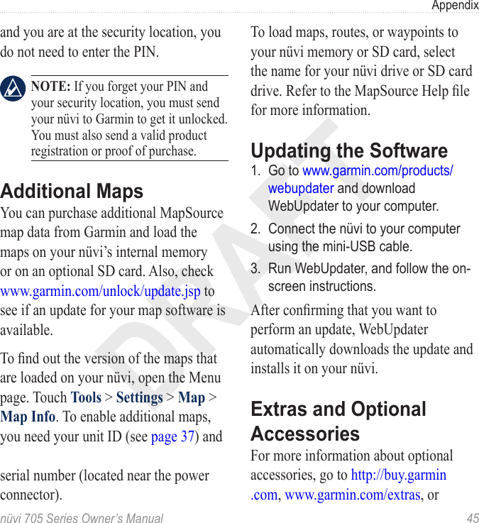 DRAFTnüvi 705 Series Owner’s Manual  45Appendixand you are at the security location, you do not need to enter the PIN.  NOTE: If you forget your PIN and your security location, you must send your nüvi to Garmin to get it unlocked. You must also send a valid product registration or proof of purchase. Additional MapsYou can purchase additional MapSource map data from Garmin and load the maps on your nüvi’s internal memory or on an optional SD card. Also, check www.garmin.com/unlock/update.jsp to see if an update for your map software is available. To nd out the version of the maps that are loaded on your nüvi, open the Menu page. Touch Tools &gt; Settings &gt; Map &gt; Map Info. To enable additional maps, you need your unit ID (see page 37) and   serial number (located near the power connector). To load maps, routes, or waypoints to your nüvi memory or SD card, select the name for your nüvi drive or SD card drive. Refer to the MapSource Help le for more information. Updating the Software1.  Go to www.garmin.com/products/webupdater and download WebUpdater to your computer.2.  Connect the nüvi to your computer using the mini-USB cable.3.  Run WebUpdater, and follow the on-screen instructions. After conrming that you want to perform an update, WebUpdater automatically downloads the update and installs it on your nüvi.Extras and Optional AccessoriesFor more information about optional accessories, go to http://buy.garmin .com, www.garmin.com/extras, or 
