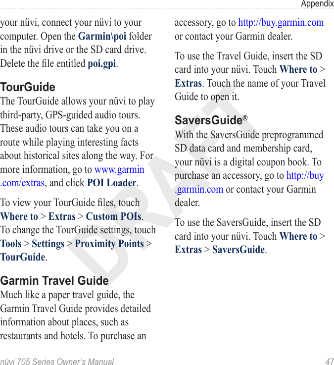 DRAFTnüvi 705 Series Owner’s Manual  47Appendixyour nüvi, connect your nüvi to your computer. Open the Garmin\poi folder in the nüvi drive or the SD card drive. Delete the le entitled poi.gpi.TourGuideThe TourGuide allows your nüvi to play third-party, GPS-guided audio tours. These audio tours can take you on a route while playing interesting facts about historical sites along the way. For more information, go to www.garmin .com/extras, and click POI Loader.To view your TourGuide les, touch Where to &gt; Extras &gt; Custom POIs. To change the TourGuide settings, touch Tools &gt; Settings &gt; Proximity Points &gt; TourGuide.Garmin Travel GuideMuch like a paper travel guide, the Garmin Travel Guide provides detailed information about places, such as restaurants and hotels. To purchase an accessory, go to http://buy.garmin.com or contact your Garmin dealer. To use the Travel Guide, insert the SD card into your nüvi. Touch Where to &gt; Extras. Touch the name of your Travel Guide to open it. SaversGuide®With the SaversGuide preprogrammed SD data card and membership card, your nüvi is a digital coupon book. To purchase an accessory, go to http://buy .garmin.com or contact your Garmin dealer.To use the SaversGuide, insert the SD card into your nüvi. Touch Where to &gt; Extras &gt; SaversGuide.