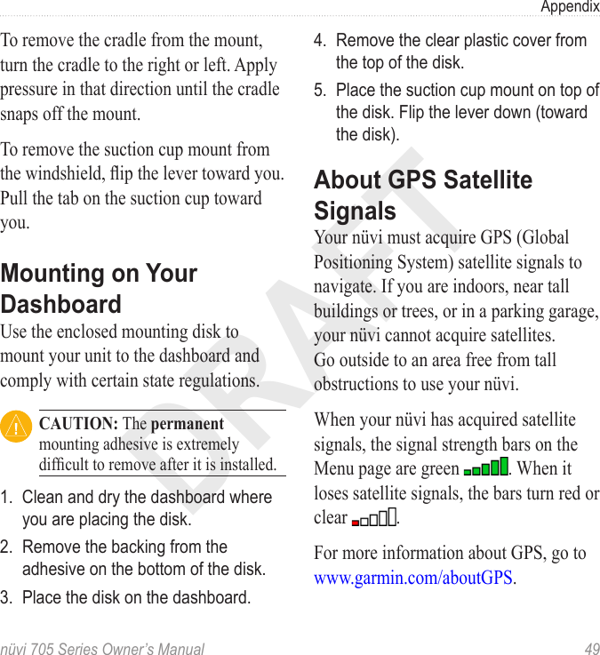 DRAFTnüvi 705 Series Owner’s Manual  49AppendixTo remove the cradle from the mount, turn the cradle to the right or left. Apply pressure in that direction until the cradle snaps off the mount. To remove the suction cup mount from the windshield, ip the lever toward you. Pull the tab on the suction cup toward you.Mounting on Your DashboardUse the enclosed mounting disk to mount your unit to the dashboard and comply with certain state regulations. CAUTION: The permanent mounting adhesive is extremely difcult to remove after it is installed. 1.  Clean and dry the dashboard where you are placing the disk.2.  Remove the backing from the adhesive on the bottom of the disk.3.  Place the disk on the dashboard.4.  Remove the clear plastic cover from the top of the disk.5.  Place the suction cup mount on top of the disk. Flip the lever down (toward the disk).About GPS Satellite SignalsYour nüvi must acquire GPS (Global Positioning System) satellite signals to navigate. If you are indoors, near tall buildings or trees, or in a parking garage, your nüvi cannot acquire satellites. Go outside to an area free from tall obstructions to use your nüvi. When your nüvi has acquired satellite signals, the signal strength bars on the Menu page are green  . When it loses satellite signals, the bars turn red or clear  . For more information about GPS, go to www.garmin.com/aboutGPS.