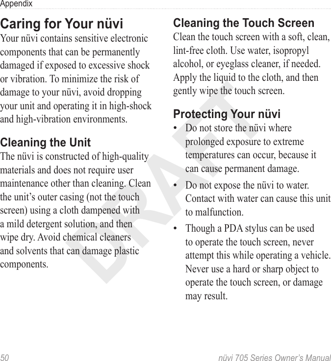 DRAFT50  nüvi 705 Series Owner’s ManualAppendixCaring for Your nüvi Your nüvi contains sensitive electronic components that can be permanently damaged if exposed to excessive shock or vibration. To minimize the risk of damage to your nüvi, avoid dropping your unit and operating it in high-shock and high-vibration environments.Cleaning the UnitThe nüvi is constructed of high-quality materials and does not require user maintenance other than cleaning. Clean the unit’s outer casing (not the touch screen) using a cloth dampened with a mild detergent solution, and then wipe dry. Avoid chemical cleaners and solvents that can damage plastic components.Cleaning the Touch ScreenClean the touch screen with a soft, clean, lint-free cloth. Use water, isopropyl alcohol, or eyeglass cleaner, if needed. Apply the liquid to the cloth, and then gently wipe the touch screen.Protecting Your nüviDo not store the nüvi where prolonged exposure to extreme temperatures can occur, because it can cause permanent damage. Do not expose the nüvi to water. Contact with water can cause this unit to malfunction.Though a PDA stylus can be used to operate the touch screen, never attempt this while operating a vehicle. Never use a hard or sharp object to operate the touch screen, or damage may result. •••