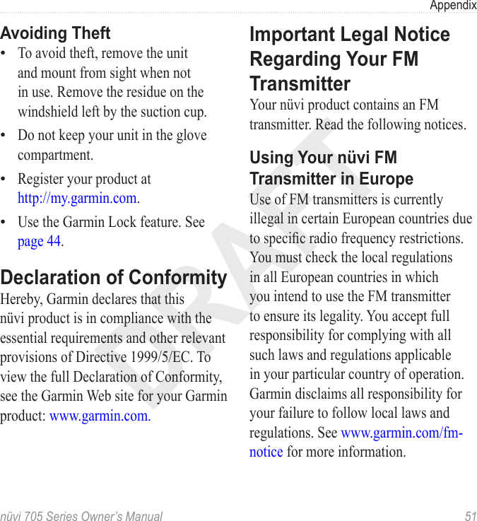 DRAFTnüvi 705 Series Owner’s Manual  51AppendixAvoiding TheftTo avoid theft, remove the unit and mount from sight when not in use. Remove the residue on the windshield left by the suction cup. Do not keep your unit in the glove compartment. Register your product at  http://my.garmin.com. Use the Garmin Lock feature. See page 44.Declaration of ConformityHereby, Garmin declares that this nüvi product is in compliance with the essential requirements and other relevant provisions of Directive 1999/5/EC. To view the full Declaration of Conformity, see the Garmin Web site for your Garmin product: www.garmin.com.••••Important Legal Notice Regarding Your FM TransmitterYour nüvi product contains an FM transmitter. Read the following notices.Using Your nüvi FM Transmitter in EuropeUse of FM transmitters is currently illegal in certain European countries due to specic radio frequency restrictions. You must check the local regulations in all European countries in which you intend to use the FM transmitter to ensure its legality. You accept full responsibility for complying with all such laws and regulations applicable in your particular country of operation. Garmin disclaims all responsibility for your failure to follow local laws and regulations. See www.garmin.com/fm-notice for more information.