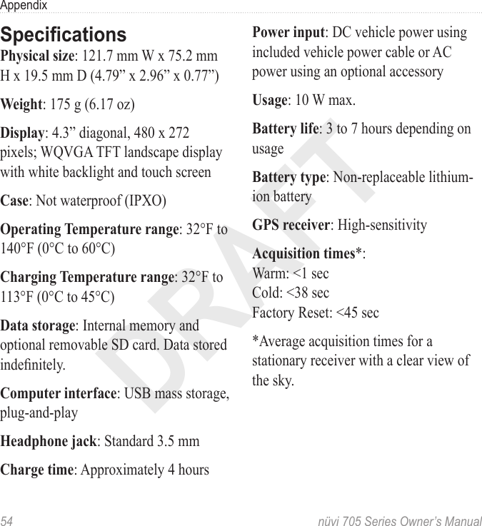 DRAFT54  nüvi 705 Series Owner’s ManualAppendixSpecicationsPhysical size: 121.7 mm W x 75.2 mm H x 19.5 mm D (4.79” x 2.96” x 0.77”)Weight: 175 g (6.17 oz)Display: 4.3” diagonal, 480 x 272 pixels; WQVGA TFT landscape display with white backlight and touch screenCase: Not waterproof (IPXO)Operating Temperature range: 32°F to 140°F (0°C to 60°C)Charging Temperature range: 32°F to 113°F (0°C to 45°C)Data storage: Internal memory and optional removable SD card. Data stored indenitely.Computer interface: USB mass storage, plug-and-playHeadphone jack: Standard 3.5 mm Charge time: Approximately 4 hoursPower input: DC vehicle power using included vehicle power cable or AC power using an optional accessoryUsage: 10 W max. Battery life: 3 to 7 hours depending on usageBattery type: Non-replaceable lithium-ion batteryGPS receiver: High-sensitivityAcquisition times*: Warm: &lt;1 sec Cold: &lt;38 sec Factory Reset: &lt;45 sec*Average acquisition times for a stationary receiver with a clear view of the sky.