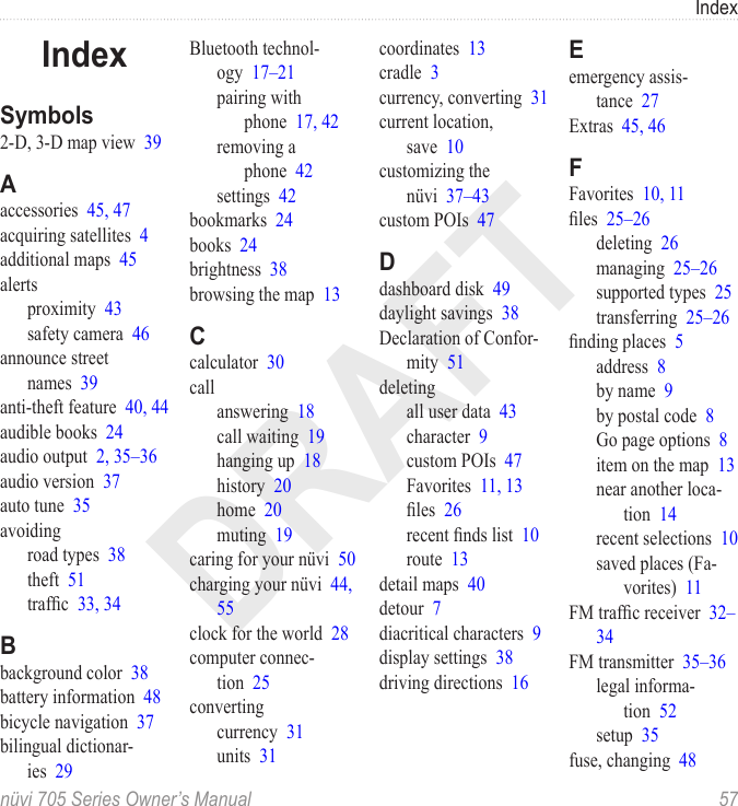 DRAFTIndexnüvi 705 Series Owner’s Manual  57IndexSymbols2-D, 3-D map view  39Aaccessories  45, 47acquiring satellites  4additional maps  45alertsproximity  43safety camera  46announce street names  39anti-theft feature  40, 44audible books  24audio output  2, 35–36audio version  37auto tune  35avoidingroad types  38theft  51trafc  33, 34Bbackground color  38battery information  48bicycle navigation  37bilingual dictionar-ies  29Bluetooth technol-ogy  17–21pairing with phone  17, 42removing a phone  42settings  42bookmarks  24books  24brightness  38browsing the map  13Ccalculator  30callanswering  18call waiting  19hanging up  18history  20home  20muting  19caring for your nüvi  50charging your nüvi  44, 55clock for the world  28computer connec-tion  25convertingcurrency  31units  31coordinates  13cradle  3currency, converting  31current location, save  10customizing the nüvi  37–43custom POIs  47Ddashboard disk  49daylight savings  38Declaration of Confor-mity  51deletingall user data  43character  9custom POIs  47Favorites  11, 13les  26recent nds list  10route  13detail maps  40detour  7diacritical characters  9display settings  38driving directions  16Eemergency assis-tance  27Extras  45, 46FFavorites  10, 11les  25–26deleting  26managing  25–26supported types  25transferring  25–26nding places  5address  8by name  9by postal code  8Go page options  8item on the map  13near another loca-tion  14recent selections  10saved places (Fa-vorites)  11FM trafc receiver  32–34FM transmitter  35–36legal informa-tion  52setup  35fuse, changing  48