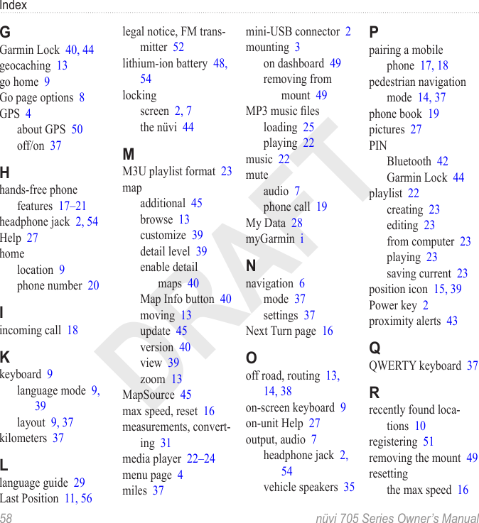 DRAFTIndex58  nüvi 705 Series Owner’s ManualGGarmin Lock  40, 44geocaching  13go home  9Go page options  8GPS  4about GPS  50off/on  37Hhands-free phone features  17–21headphone jack  2, 54Help  27homelocation  9phone number  20Iincoming call  18Kkeyboard  9language mode  9, 39layout  9, 37kilometers  37Llanguage guide  29Last Position  11, 56legal notice, FM trans-mitter  52lithium-ion battery  48, 54lockingscreen  2, 7the nüvi  44MM3U playlist format  23mapadditional  45browse  13customize  39detail level  39enable detail maps  40Map Info button  40moving  13update  45version  40view  39zoom  13MapSource  45max speed, reset  16measurements, convert-ing  31media player  22–24menu page  4miles  37mini-USB connector  2mounting  3on dashboard  49removing from mount  49MP3 music lesloading  25playing  22music  22muteaudio  7phone call  19My Data  28myGarmin  iNnavigation  6mode  37settings  37Next Turn page  16Ooff road, routing  13, 14, 38on-screen keyboard  9on-unit Help  27output, audio  7headphone jack  2, 54vehicle speakers  35Ppairing a mobile phone  17, 18pedestrian navigation mode  14, 37phone book  19pictures  27PINBluetooth  42Garmin Lock  44playlist  22creating  23editing  23from computer  23playing  23saving current  23position icon  15, 39Power key  2proximity alerts  43QQWERTY keyboard  37Rrecently found loca-tions  10registering  51removing the mount  49resettingthe max speed  16