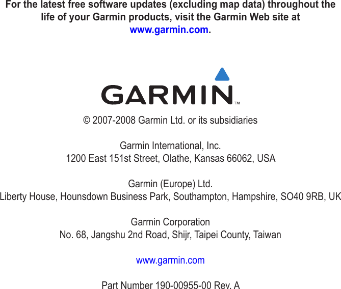 For the latest free software updates (excluding map data) throughout the life of your Garmin products, visit the Garmin Web site at  www.garmin.com.© 2007-2008 Garmin Ltd. or its subsidiariesGarmin International, Inc. 1200 East 151st Street, Olathe, Kansas 66062, USAGarmin (Europe) Ltd. Liberty House, Hounsdown Business Park, Southampton, Hampshire, SO40 9RB, UKGarmin Corporation No. 68, Jangshu 2nd Road, Shijr, Taipei County, Taiwanwww.garmin.comPart Number 190-00955-00 Rev. A