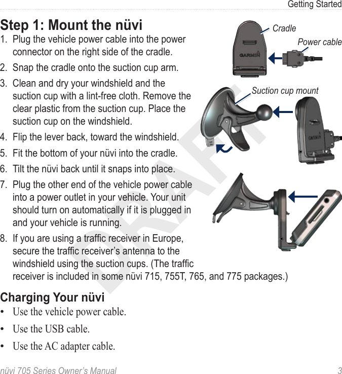 DRAFTnüvi 705 Series Owner’s Manual  3Getting StartedStep 1: Mount the nüvi1.  Plug the vehicle power cable into the power connector on the right side of the cradle. 2.  Snap the cradle onto the suction cup arm.3.  Clean and dry your windshield and the suction cup with a lint-free cloth. Remove the clear plastic from the suction cup. Place the suction cup on the windshield. 4.  Flip the lever back, toward the windshield. 5.  Fit the bottom of your nüvi into the cradle.6.  Tilt the nüvi back until it snaps into place.7.  Plug the other end of the vehicle power cable into a power outlet in your vehicle. Your unit should turn on automatically if it is plugged in and your vehicle is running.8.  If you are using a trafc receiver in Europe, secure the trafc receiver’s antenna to the windshield using the suction cups. (The trafc receiver is included in some nüvi 715, 755T, 765, and 775 packages.)Charging Your nüviUse the vehicle power cable.Use the USB cable.Use the AC adapter cable.•••CradlePower cableSuction cup mount