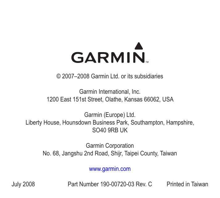 © 2007–2008 Garmin Ltd. or its subsidiariesGarmin International, Inc. 1200 East 151st Street, Olathe, Kansas 66062, USAGarmin (Europe) Ltd. Liberty House, Hounsdown Business Park, Southampton, Hampshire,  SO40 9RB UKGarmin Corporation No. 68, Jangshu 2nd Road, Shijr, Taipei County, Taiwanwww.garmin.comJuly 2008  Part Number 190-00720-03 Rev. C  Printed in Taiwan