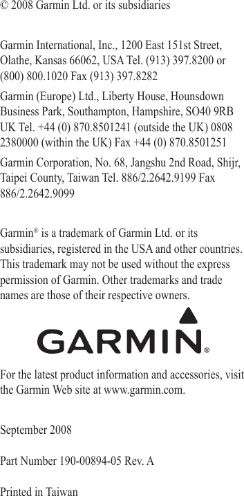 © 2008 Garmin Ltd. or its subsidiariesGarmin International, Inc., 1200 East 151st Street, Olathe, Kansas 66062, USA Tel. (913) 397.8200 or  (800) 800.1020 Fax (913) 397.8282Garmin (Europe) Ltd., Liberty House, Hounsdown Business Park, Southampton, Hampshire, SO40 9RB UK Tel. +44 (0) 870.8501241 (outside the UK) 0808 2380000 (within the UK) Fax +44 (0) 870.8501251Garmin Corporation, No. 68, Jangshu 2nd Road, Shijr, Taipei County, Taiwan Tel. 886/2.2642.9199 Fax 886/2.2642.9099Garmin® is a trademark of Garmin Ltd. or its subsidiaries, registered in the USA and other countries. This trademark may not be used without the express permission of Garmin. Other trademarks and trade names are those of their respective owners.For the latest product information and accessories, visit the Garmin Web site at www.garmin.com.September 2008  Part Number 190-00894-05 Rev. A  Printed in Taiwan