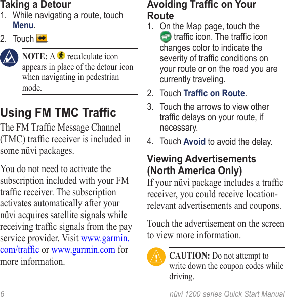 6  nüvi 1200 series Quick Start Manual Taking a Detour1.  While navigating a route, touch Menu.2.  Touch  .  NOTE: A   recalculate icon appears in place of the detour icon when navigating in pedestrian mode.Using FM TMC TrafcTheFMTrafcMessageChannel(TMC)trafcreceiverisincludedinsome nüvi packages. You do not need to activate the subscription included with your FM trafcreceiver.Thesubscriptionactivates automatically after your nüvi acquires satellite signals while receivingtrafcsignalsfromthepayservice provider. Visit www.garmin.com/trafc or www.garmin.com for more information.Avoiding Trafc on Your Route1.  On the Map page, touch the trafcicon.The trafciconchanges color to indicate the severityoftrafcconditionsonyour route or on the road you are currently traveling.2.  Touch Trafc on Route. 3.  Touch the arrows to view other trafcdelaysonyourroute,ifnecessary.4.  Touch Avoid to avoid the delay. Viewing Advertisements (North America Only)Ifyournüvipackageincludesatrafcreceiver, you could receive location-relevant advertisements and coupons. Touch the advertisement on the screen to view more information. CAUTION: Do not attempt to write down the coupon codes while driving.