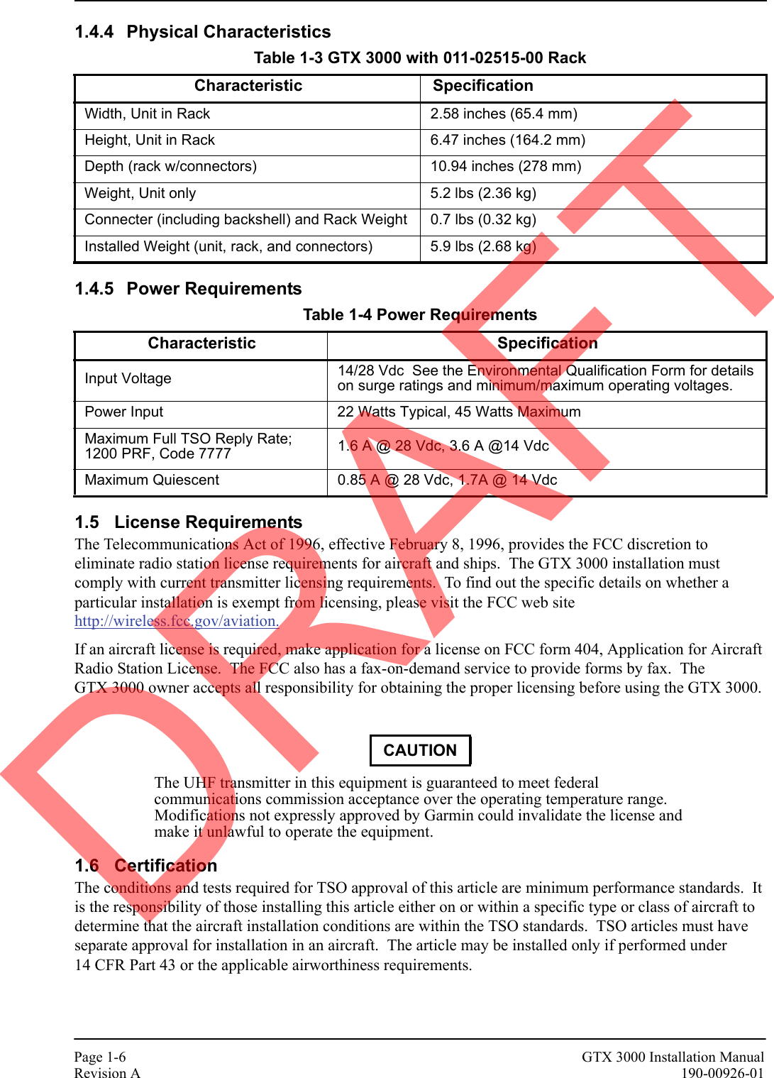 Page 1-6 GTX 3000 Installation ManualRevision A 190-00926-011.4.4 Physical Characteristics1.4.5 Power Requirements1.5 License RequirementsThe Telecommunications Act of 1996, effective February 8, 1996, provides the FCC discretion to eliminate radio station license requirements for aircraft and ships.  The GTX 3000 installation must comply with current transmitter licensing requirements.  To find out the specific details on whether a particular installation is exempt from licensing, please visit the FCC web site http://wireless.fcc.gov/aviation.If an aircraft license is required, make application for a license on FCC form 404, Application for Aircraft Radio Station License.  The FCC also has a fax-on-demand service to provide forms by fax.  The GTX 3000 owner accepts all responsibility for obtaining the proper licensing before using the GTX 3000.The UHF transmitter in this equipment is guaranteed to meet federal communications commission acceptance over the operating temperature range.  Modifications not expressly approved by Garmin could invalidate the license and make it unlawful to operate the equipment.1.6 CertificationThe conditions and tests required for TSO approval of this article are minimum performance standards.  It is the responsibility of those installing this article either on or within a specific type or class of aircraft to determine that the aircraft installation conditions are within the TSO standards.  TSO articles must have separate approval for installation in an aircraft.  The article may be installed only if performed under 14 CFR Part 43 or the applicable airworthiness requirements.Table 1-3 GTX 3000 with 011-02515-00 RackCharacteristic SpecificationWidth, Unit in Rack  2.58 inches (65.4 mm)Height, Unit in Rack 6.47 inches (164.2 mm)Depth (rack w/connectors) 10.94 inches (278 mm) Weight, Unit only 5.2 lbs (2.36 kg)Connecter (including backshell) and Rack Weight 0.7 lbs (0.32 kg)Installed Weight (unit, rack, and connectors) 5.9 lbs (2.68 kg)Table 1-4 Power RequirementsCharacteristic SpecificationInput Voltage 14/28 Vdc  See the Environmental Qualification Form for details on surge ratings and minimum/maximum operating voltages.Power Input 22 Watts Typical, 45 Watts MaximumMaximum Full TSO Reply Rate; 1200 PRF, Code 7777 1.6 A @ 28 Vdc, 3.6 A @14 VdcMaximum Quiescent 0.85 A @ 28 Vdc, 1.7A @ 14 VdcCAUTIONDRAFT