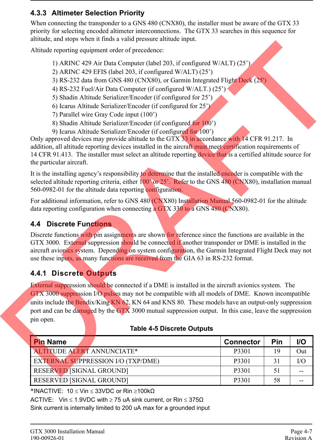 GTX 3000 Installation Manual Page 4-7190-00926-01 Revision A4.3.3 Altimeter Selection PriorityWhen connecting the transponder to a GNS 480 (CNX80), the installer must be aware of the GTX 33 priority for selecting encoded altimeter interconnections.  The GTX 33 searches in this sequence for altitude, and stops when it finds a valid pressure altitude input.Altitude reporting equipment order of precedence:1) ARINC 429 Air Data Computer (label 203, if configured W/ALT) (25’)2) ARINC 429 EFIS (label 203, if configured W/ALT) (25’)3) RS-232 data from GNS 480 (CNX80), or Garmin Integrated Flight Deck (25&apos;)4) RS-232 Fuel/Air Data Computer (if configured W/ALT.) (25’)5) Shadin Altitude Serializer/Encoder (if configured for 25’)6) Icarus Altitude Serializer/Encoder (if configured for 25’)7) Parallel wire Gray Code input (100’)8) Shadin Altitude Serializer/Encoder (if configured for 100’)9) Icarus Altitude Serializer/Encoder (if configured for 100’)Only approved devices may provide altitude to the GTX 33 in accordance with 14 CFR 91.217.  In addition, all altitude reporting devices installed in the aircraft must meet certification requirements of 14 CFR 91.413.  The installer must select an altitude reporting device that is a certified altitude source for the particular aircraft.It is the installing agency’s responsibility to determine that the installed encoder is compatible with the selected altitude reporting criteria, either 100’ or 25’.  Refer to the GNS 480 (CNX80), installation manual 560-0982-01 for the altitude data reporting configuration.For additional information, refer to GNS 480 (CNX80) Installation Manual 560-0982-01 for the altitude data reporting configuration when connecting a GTX 330 to a GNS 480 (CNX80).4.4 Discrete FunctionsDiscrete functions with pin assignments are shown for reference since the functions are available in the GTX 3000.  External suppression should be connected if another transponder or DME is installed in the aircraft avionics system.  Depending on system configuration, the Garmin Integrated Flight Deck may not use these inputs, as many functions are received from the GIA 63 in RS-232 format.4.4.1 Discrete OutputsExternal suppression should be connected if a DME is installed in the aircraft avionics system.  The GTX 3000 suppression I/O pulses may not be compatible with all models of DME.  Known incompatible units include the Bendix/King KN 62, KN 64 and KNS 80.  These models have an output-only suppression port and can be damaged by the GTX 3000 mutual suppression output.  In this case, leave the suppression pin open.*INACTIVE:  10 ≤ Vin ≤ 33VDC or Rin ≥100kΩ  ACTIVE:   Vin ≤ 1.9VDC with ≥ 75 uA sink current, or Rin ≤ 375Ω Sink current is internally limited to 200 uA max for a grounded input Table 4-5 Discrete OutputsPin Name Connector Pin I/OALTITUDE ALERT ANNUNCIATE* P3301 19 OutEXTERNAL SUPPRESSION I/O (TXP/DME) P3301 31 I/ORESERVED [SIGNAL GROUND] P3301 51 --RESERVED [SIGNAL GROUND] P3301 58 --DRAFT
