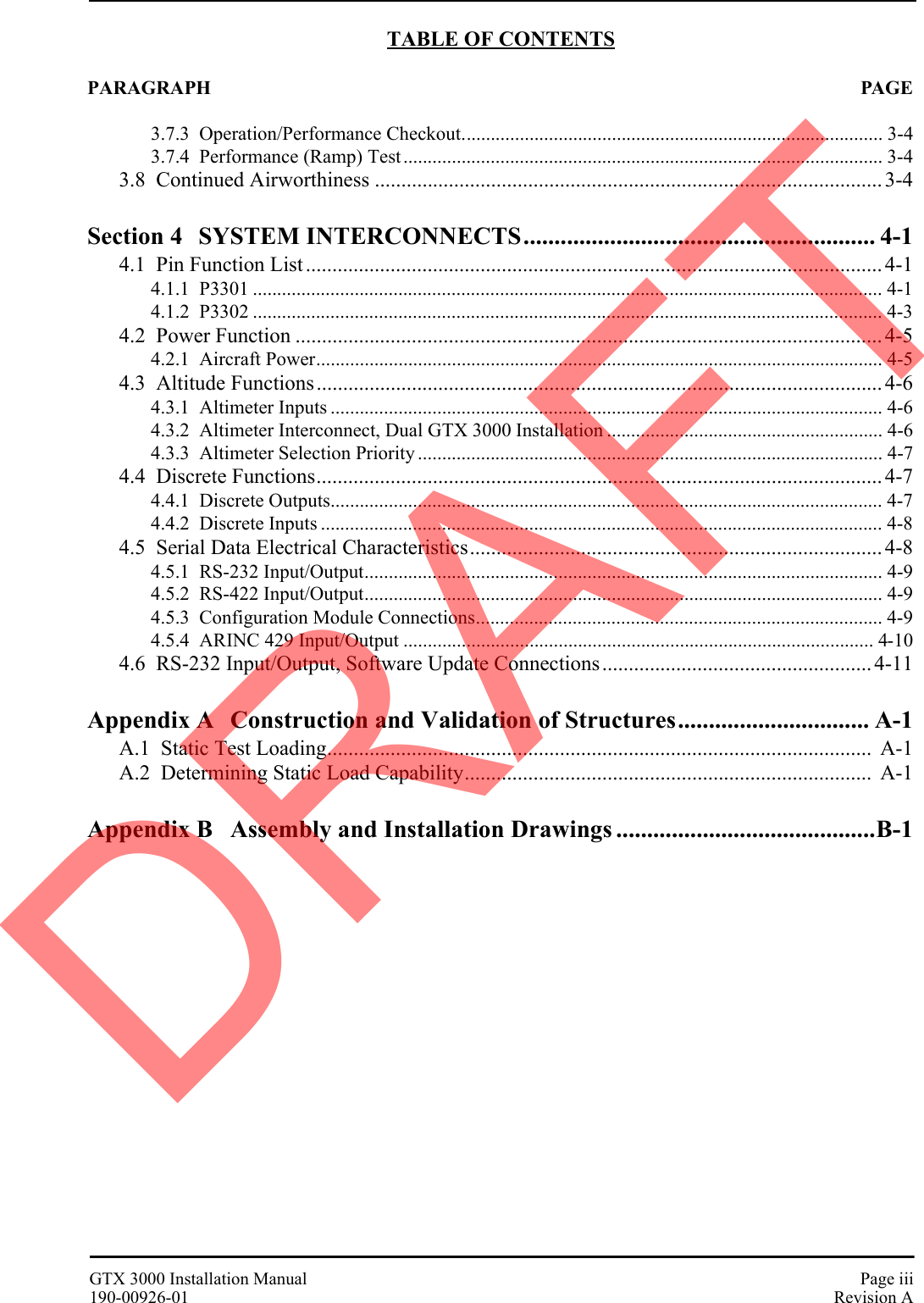 GTX 3000 Installation Manual Page iii190-00926-01 Revision ATABLE OF CONTENTSPARAGRAPH PAGE3.7.3  Operation/Performance Checkout....................................................................................... 3-43.7.4  Performance (Ramp) Test................................................................................................... 3-43.8  Continued Airworthiness ................................................................................................ 3-4Section 4 SYSTEM INTERCONNECTS......................................................... 4-14.1  Pin Function List ............................................................................................................. 4-14.1.1  P3301 .................................................................................................................................. 4-14.1.2  P3302 .................................................................................................................................. 4-34.2  Power Function ............................................................................................................... 4-54.2.1  Aircraft Power..................................................................................................................... 4-54.3  Altitude Functions........................................................................................................... 4-64.3.1  Altimeter Inputs .................................................................................................................. 4-64.3.2  Altimeter Interconnect, Dual GTX 3000 Installation ......................................................... 4-64.3.3  Altimeter Selection Priority ................................................................................................ 4-74.4  Discrete Functions........................................................................................................... 4-74.4.1  Discrete Outputs.................................................................................................................. 4-74.4.2  Discrete Inputs .................................................................................................................... 4-84.5  Serial Data Electrical Characteristics.............................................................................. 4-84.5.1  RS-232 Input/Output........................................................................................................... 4-94.5.2  RS-422 Input/Output........................................................................................................... 4-94.5.3  Configuration Module Connections.................................................................................... 4-94.5.4  ARINC 429 Input/Output ................................................................................................. 4-104.6  RS-232 Input/Output, Software Update Connections................................................... 4-11Appendix A Construction and Validation of Structures............................... A-1A.1  Static Test Loading.......................................................................................................  A-1A.2  Determining Static Load Capability.............................................................................  A-1Appendix B Assembly and Installation Drawings ..........................................B-1DRAFT