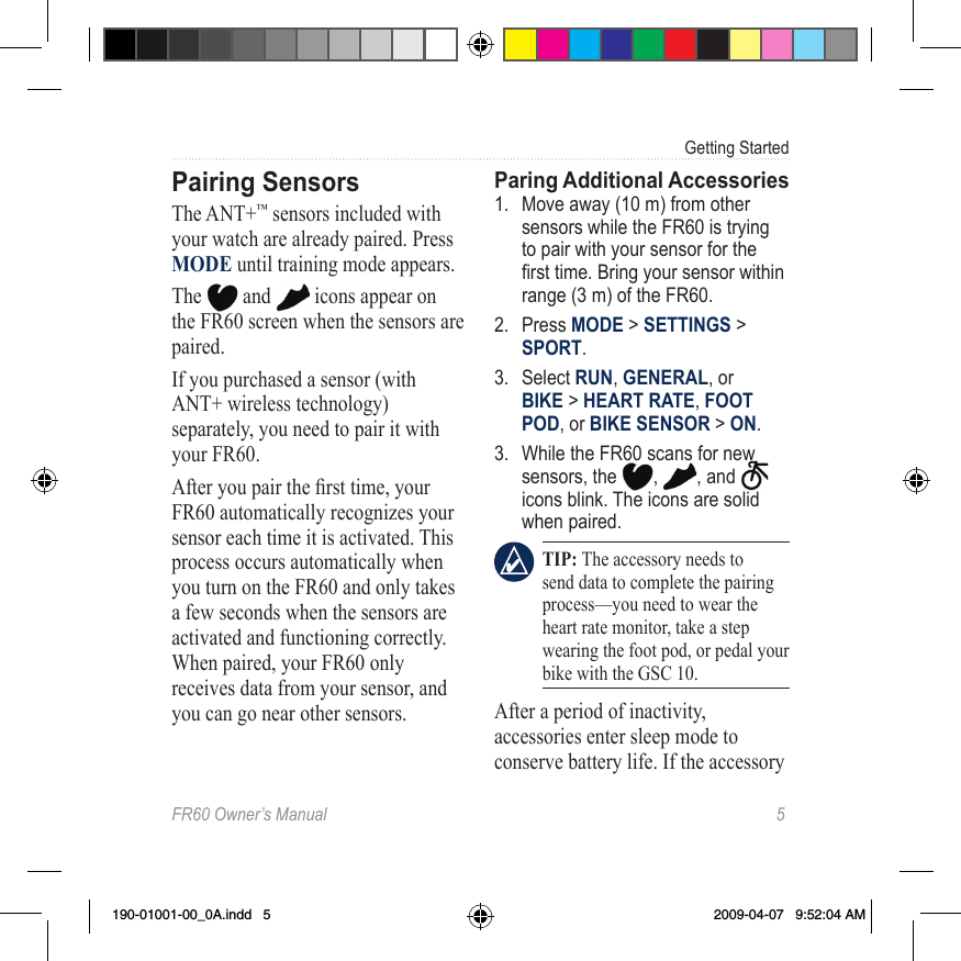 FR60 Owner’s Manual  5Getting StartedPairing SensorsThe ANT+™ sensors included with your watch are already paired. Press MODE until training mode appears. The   and   icons appear on the FR60 screen when the sensors are paired. If you purchased a sensor (with ANT+ wireless technology) separately, you need to pair it with your FR60.After you pair the rst time, your FR60 automatically recognizes your sensor each time it is activated. This process occurs automatically when you turn on the FR60 and only takes a few seconds when the sensors are activated and functioning correctly. When paired, your FR60 only receives data from your sensor, and you can go near other sensors. Paring Additional Accessories 1.  Move away (10 m) from other sensors while the FR60 is trying to pair with your sensor for the rst time. Bring your sensor within range (3 m) of the FR60.2.  Press MODE &gt; SETTINGS &gt; SPORT.3.  Select RUN, GENERAL, or  BIKE &gt; HEART RATE, FOOT POD, or BIKE SENSOR &gt; ON.3.  While the FR60 scans for new sensors, the  ,  , and   icons blink. The icons are solid when paired. TIP: The accessory needs to send data to complete the pairing process—you need to wear the heart rate monitor, take a step wearing the foot pod, or pedal your bike with the GSC 10.After a period of inactivity, accessories enter sleep mode to conserve battery life. If the accessory 190-01001-00_0A.indd   5 2009-04-07   9:52:04 AM