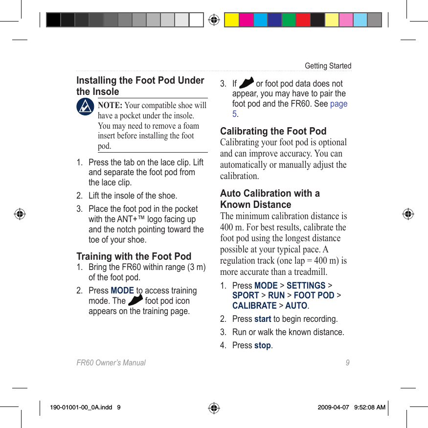 FR60 Owner’s Manual  9Getting StartedInstalling the Foot Pod Under the Insole NOTE: Your compatible shoe will have a pocket under the insole. You may need to remove a foam insert before installing the foot pod.1.  Press the tab on the lace clip. Lift and separate the foot pod from the lace clip.2.  Lift the insole of the shoe.3.  Place the foot pod in the pocket with the ANT+™ logo facing up and the notch pointing toward the toe of your shoe.Training with the Foot Pod1.  Bring the FR60 within range (3 m) of the foot pod.2.  Press MODE to access training mode. The   foot pod icon appears on the training page. 3.  If   or foot pod data does not appear, you may have to pair the foot pod and the FR60. See page 5. Calibrating the Foot PodCalibrating your foot pod is optional and can improve accuracy. You can automatically or manually adjust the calibration.Auto Calibration with a Known DistanceThe minimum calibration distance is 400 m. For best results, calibrate the foot pod using the longest distance possible at your typical pace. A regulation track (one lap = 400 m) is more accurate than a treadmill.1.  Press MODE &gt; SETTINGS &gt; SPORT &gt; RUN &gt; FOOT POD &gt; CALIBRATE &gt; AUTO.2.  Press start to begin recording.3.  Run or walk the known distance. 4.  Press stop.190-01001-00_0A.indd   9 2009-04-07   9:52:08 AM