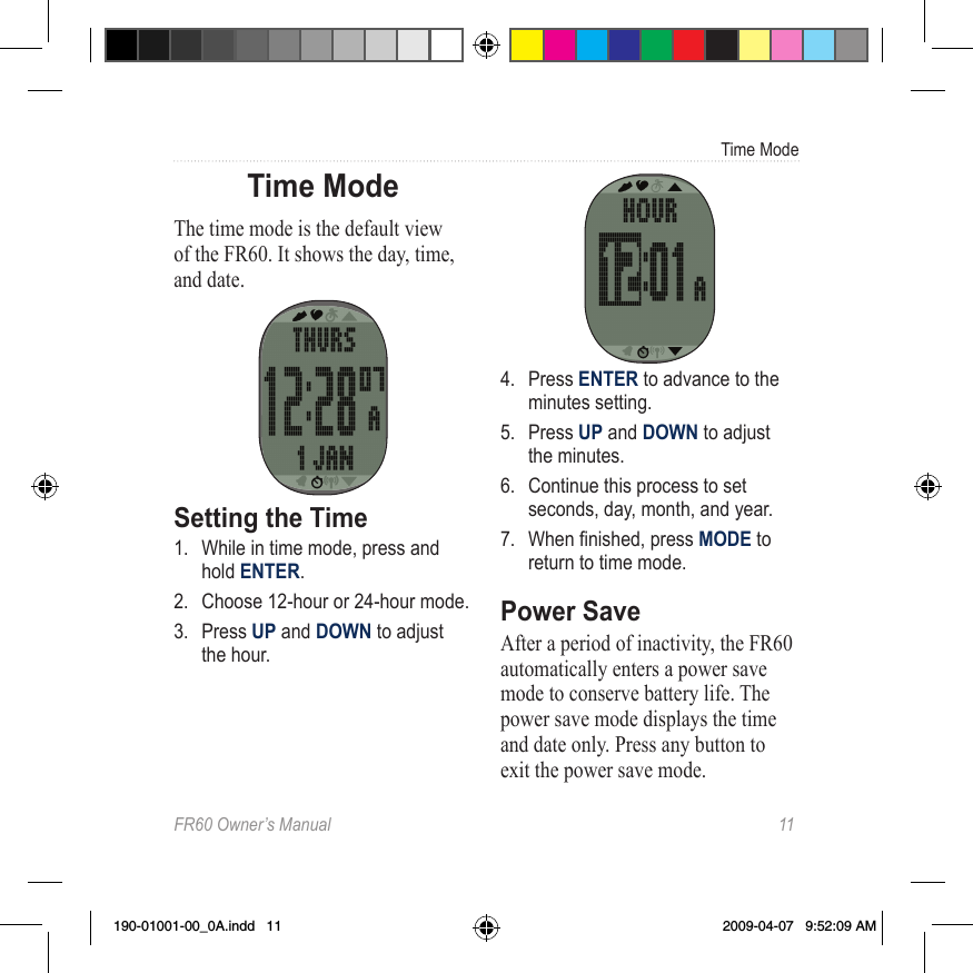 FR60 Owner’s Manual  11Time ModeTime ModeThe time mode is the default view of the FR60. It shows the day, time, and date.Setting the Time1.  While in time mode, press and hold ENTER. 2.  Choose 12-hour or 24-hour mode.3.  Press UP and DOWN to adjust the hour.4.  Press ENTER to advance to the minutes setting.5.  Press UP and DOWN to adjust the minutes.6.  Continue this process to set seconds, day, month, and year. 7.  When nished, press MODE to  return to time mode.Power SaveAfter a period of inactivity, the FR60 automatically enters a power save mode to conserve battery life. The power save mode displays the time and date only. Press any button to exit the power save mode. 190-01001-00_0A.indd   11 2009-04-07   9:52:09 AM