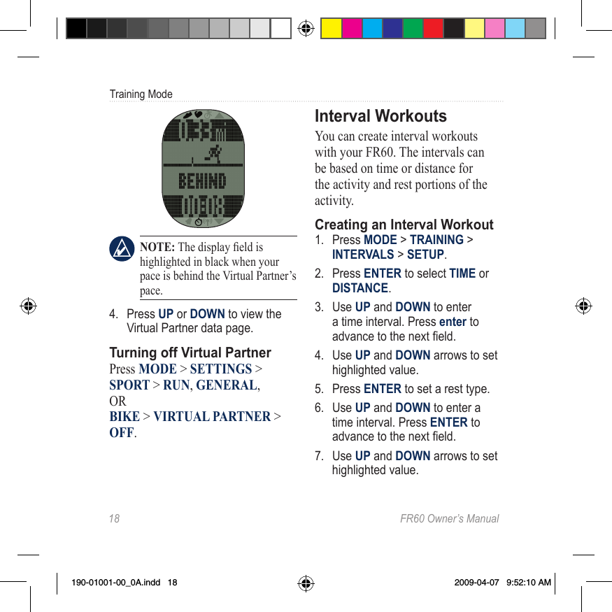 18  FR60 Owner’s ManualTraining Mode NOTE: The display eld is highlighted in black when your pace is behind the Virtual Partner’s pace.4.  Press UP or DOWN to view the Virtual Partner data page. Turning off Virtual PartnerPress MODE &gt; SETTINGS &gt; SPORT &gt; RUN, GENERAL,  OR  BIKE &gt; VIRTUAL PARTNER &gt; OFF.Interval WorkoutsYou can create interval workouts with your FR60. The intervals can be based on time or distance for the activity and rest portions of the activity. Creating an Interval Workout1.  Press MODE &gt; TRAINING &gt; INTERVALS &gt; SETUP.2.  Press ENTER to select TIME or DISTANCE.3.  Use UP and DOWN to enter a time interval. Press enter to advance to the next eld.4.  Use UP and DOWN arrows to set highlighted value.5.  Press ENTER to set a rest type.6.  Use UP and DOWN to enter a time interval. Press ENTER to advance to the next eld.7.  Use UP and DOWN arrows to set highlighted value.190-01001-00_0A.indd   18 2009-04-07   9:52:10 AM