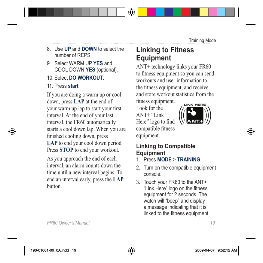 FR60 Owner’s Manual  19Training Mode8.  Use UP and DOWN to select the number of REPS.9.  Select WARM UP YES and COOL DOWN YES (optional).10. Select DO WORKOUT.11. Press start.If you are doing a warm up or cool down, press LAP at the end of your warm up lap to start your rst interval. At the end of your last interval, the FR60 automatically starts a cool down lap. When you are nished cooling down, press  LAP to end your cool down period. Press STOP to end your workout.As you approach the end of each interval, an alarm counts down the time until a new interval begins. To end an interval early, press the LAP button.Linking to Fitness EquipmentANT+ technology links your FR60 to tness equipment so you can send workouts and user information to the tness equipment, and receive and store workout statistics from the tness equipment.  Look for the ANT+ “Link Here” logo to nd compatible tness equipment.Linking to Compatible Equipment1.  Press MODE &gt; TRAINING. 2.  Turn on the compatible equipment console.  3.  Touch your FR60 to the ANT+ “Link Here” logo on the tness equipment for 2 seconds. The watch will “beep” and display a message indicating that it is linked to the tness equipment.  190-01001-00_0A.indd   19 2009-04-07   9:52:12 AM