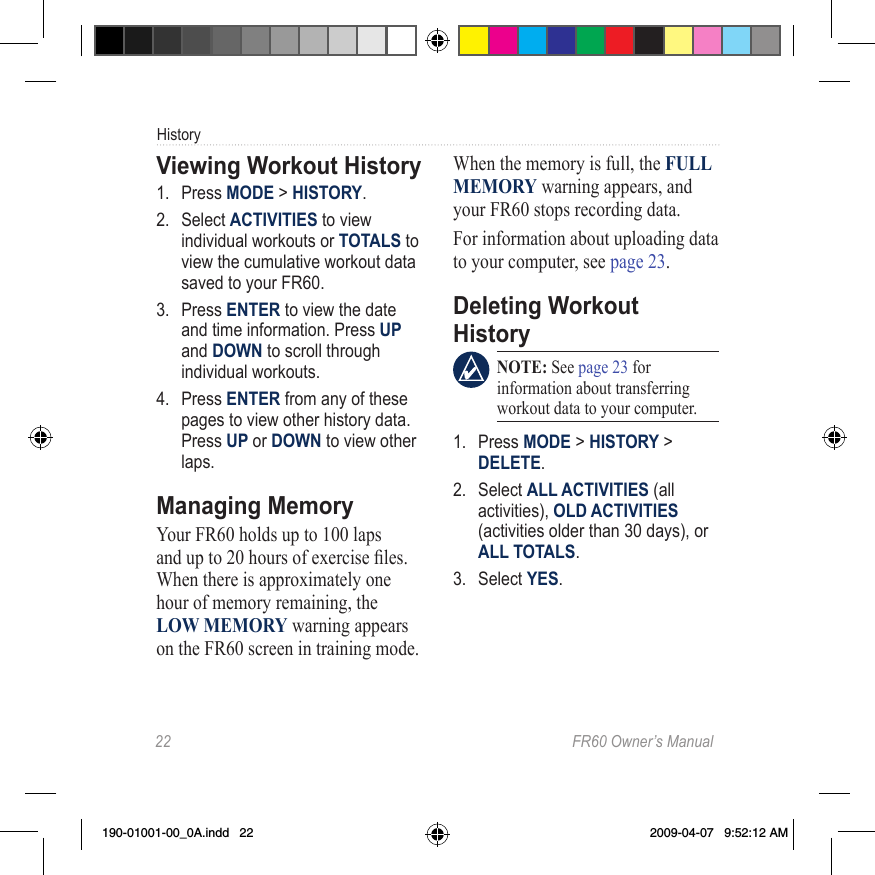 22  FR60 Owner’s ManualHistoryViewing Workout History1.  Press MODE &gt; HISTORY.2.  Select ACTIVITIES to view individual workouts or TOTALS to view the cumulative workout data saved to your FR60.3.  Press ENTER to view the date and time information. Press UP and DOWN to scroll through individual workouts.4.  Press ENTER from any of these pages to view other history data. Press UP or DOWN to view other laps.Managing MemoryYour FR60 holds up to 100 laps and up to 20 hours of exercise les. When there is approximately one hour of memory remaining, the LOW MEMORY warning appears on the FR60 screen in training mode. When the memory is full, the FULL MEMORY warning appears, and your FR60 stops recording data. For information about uploading data to your computer, see page 23.Deleting Workout History NOTE: See page 23 for information about transferring workout data to your computer. 1.  Press MODE &gt; HISTORY &gt; DELETE.2.  Select ALL ACTIVITIES (all activities), OLD ACTIVITIES (activities older than 30 days), or ALL TOTALS. 3.  Select YES.190-01001-00_0A.indd   22 2009-04-07   9:52:12 AM