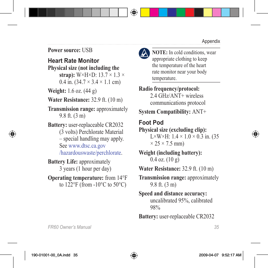 FR60 Owner’s Manual  35AppendixPower source: USBHeart Rate MonitorPhysical size (not including the strap): W×H×D: 13.7 × 1.3 × 0.4 in. (34.7 × 3.4 × 1.1 cm) Weight: 1.6 oz. (44 g)Water Resistance: 32.9 ft. (10 m)Transmission range: approximately 9.8 ft. (3 m)Battery: user-replaceable CR2032 (3 volts) Perchlorate Material – special handling may apply. See www.dtsc.ca.gov /hazardouswaste/perchlorate.Battery Life: approximately  3 years (1 hour per day)Operating temperature: from 14°F to 122°F (from -10°C to 50°C)  NOTE: In cold conditions, wear appropriate clothing to keep the temperature of the heart rate monitor near your body temperature.Radio frequency/protocol: 2.4 GHz/ANT+ wireless communications protocolSystem Compatibility: ANT+Foot PodPhysical size (excluding clip): L×W×H: 1.4 × 1.0 × 0.3 in. (35 × 25 × 7.5 mm)Weight (including battery):  0.4 oz. (10 g)Water Resistance: 32.9 ft. (10 m)Transmission range: approximately 9.8 ft. (3 m)Speed and distance accuracy: uncalibrated 95%, calibrated 98%Battery: user-replaceable CR2032 190-01001-00_0A.indd   35 2009-04-07   9:52:17 AM