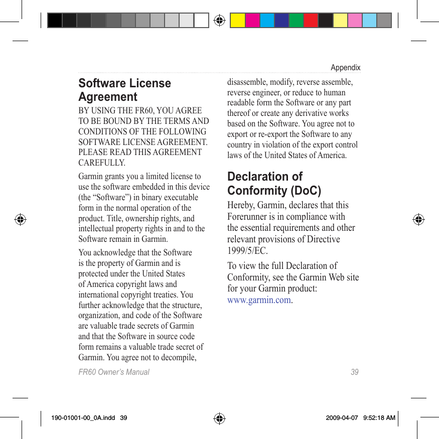 FR60 Owner’s Manual  39AppendixSoftware License AgreementBY USING THE FR60, YOU AGREE TO BE BOUND BY THE TERMS AND CONDITIONS OF THE FOLLOWING SOFTWARE LICENSE AGREEMENT. PLEASE READ THIS AGREEMENT CAREFULLY.Garmin grants you a limited license to use the software embedded in this device (the “Software”) in binary executable form in the normal operation of the product. Title, ownership rights, and intellectual property rights in and to the Software remain in Garmin.You acknowledge that the Software is the property of Garmin and is protected under the United States of America copyright laws and international copyright treaties. You further acknowledge that the structure, organization, and code of the Software are valuable trade secrets of Garmin and that the Software in source code form remains a valuable trade secret of Garmin. You agree not to decompile, disassemble, modify, reverse assemble, reverse engineer, or reduce to human readable form the Software or any part thereof or create any derivative works based on the Software. You agree not to export or re-export the Software to any country in violation of the export control laws of the United States of America.Declaration of Conformity (DoC)Hereby, Garmin, declares that this Forerunner is in compliance with the essential requirements and other relevant provisions of Directive 1999/5/EC.To view the full Declaration of Conformity, see the Garmin Web site for your Garmin product:  www.garmin.com.190-01001-00_0A.indd   39 2009-04-07   9:52:18 AM
