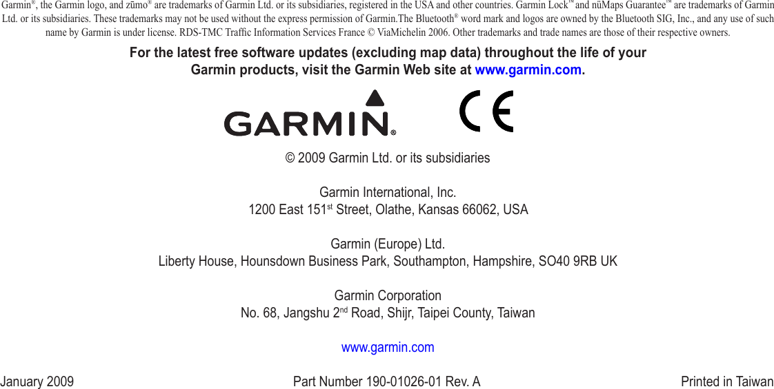 Garmin®, the Garmin logo, and zūmo® are trademarks of Garmin Ltd. or its subsidiaries, registered in the USA and other countries. Garmin Lock™ and nüMaps Guarantee™ are trademarks of Garmin Ltd. or its subsidiaries. These trademarks may not be used without the express permission of Garmin.The Bluetooth® word mark and logos are owned by the Bluetooth SIG, Inc., and any use of such name by Garmin is under license. RDS-TMC Trafc Information Services France © ViaMichelin 2006. Other trademarks and trade names are those of their respective owners. For the latest free software updates (excluding map data) throughout the life of your  Garmin products, visit the Garmin Web site at www.garmin.com.© 2009 Garmin Ltd. or its subsidiariesGarmin International, Inc. 1200 East 151st Street, Olathe, Kansas 66062, USAGarmin (Europe) Ltd. Liberty House, Hounsdown Business Park, Southampton, Hampshire, SO40 9RB UKGarmin Corporation No. 68, Jangshu 2nd Road, Shijr, Taipei County, Taiwanwww.garmin.comJanuary 2009  Part Number 190‑01026‑01 Rev. A  Printed in Taiwan